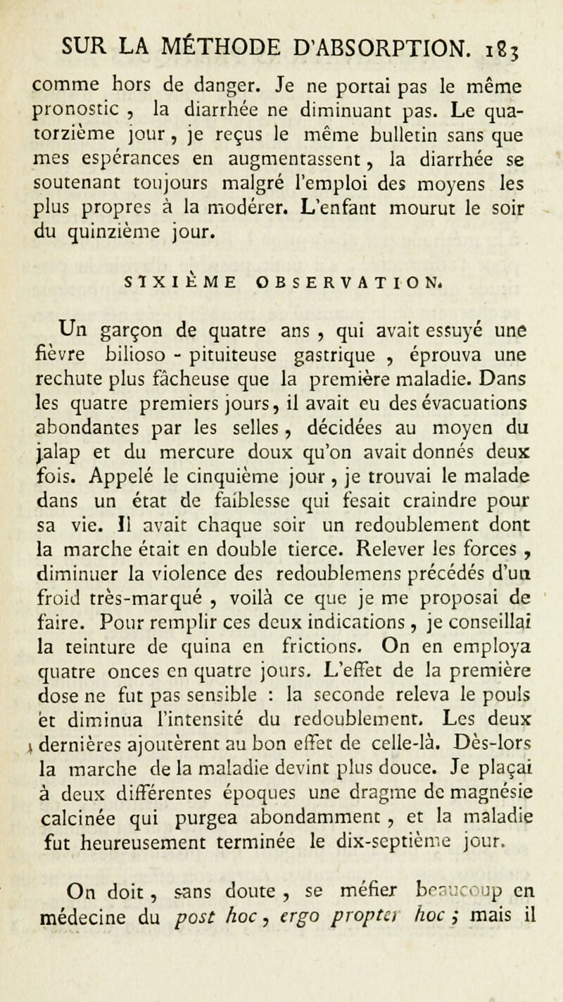 comme hors de danger. Je ne portai pas le même pronostic , la diarrhée ne diminuant pas. Le qua- torzième jour , je reçus le même bulletin sans que mes espérances en augmentassent, la diarrhée se soutenant toujours malgré l'emploi des moyens les plus propres à la modérer. L'enfant mourut le soir du quinzième jour. SIXIÈME OBSERVATION. Un garçon de quatre ans , qui avait essuyé une fièvre bilioso - pituiteuse gastrique , éprouva une rechute plus fâcheuse que la première maladie. Dans les quatre premiers jours, il avait eu des évacuations abondantes par les selles, décidées au moyen du jalap et du mercure doux qu'on avait donnés deux fois. Appelé le cinquième jour, je trouvai le malade dans un état de faiblesse qui fesait craindre pour sa vie. Il avait chaque soir un redoublement dont la marche était en double tierce. Relever les forces, diminuer la violence des redoublemens précédés d'un froid très-marqué , voilà ce que je me proposai de faire. Pour remplir ces deux indications, je conseillai la teinture de quina en frictions. On en employa quatre onces en quatre jours. L'effet de la première dose ne fut pas sensible : la seconde releva le pouls et diminua l'intensité du redoublemenr. Les deux l dernières ajoutèrent au bon effet de celle-là. Dès-lors la marche de la maladie devint plus douce. Je plaçai à deux différentes époques une dragme de magnésie calcinée qui purgea abondamment , et la maladie fut heureusement terminée le dix-septième jour. On doit, s-ans doute , se méfier beaucoup en médecine du post hoc, ergo propta hoc ,• mais il