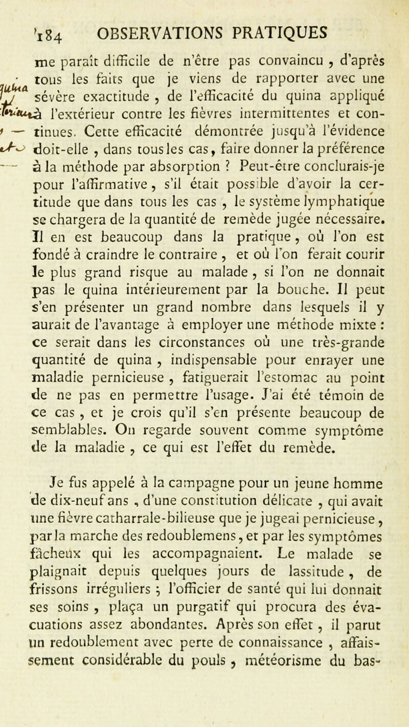 me paraît difficile de n'être pas convaincu , d'après ■ tous les faits que je viens de rapporter avec une \j sévère exactitude , de l'efficacité du quina appliqué :5»<«*tà l'extérieur contre les fièvres intermittentes et con- ' — «nues. Cette efficacité démontrée jusqu'à l'évidence tJ~-> doit-elle , dans tous les cas, faire donner la préférence — à la méthode par absorption ? Peut-être conclurais-je pour l'affirmative, s'il était poss'ble d'avoir la cer- titude que dans tous les cas , le système lymphatique se chargera de la quantité de remède jugée nécessaire. Il en est beaucoup dans la pratique , où l'on est fondé à craindre le contraire , et où l'on ferait courir le plus grand risque au malade , si l'on ne donnait pas le quina intérieurement par la bouche. Il peut s'en présenter un grand nombre dans lesquels il y aurait de l'avantage à employer une méthode mixte : ce serait dans les circonstances où une très-grande quantité de quina , indispensable pour enrayer une maladie pernicieuse , fatiguerait l'estomac au point de ne pas en permettre l'usage. J'ai été témoin de ce cas , et je crois qu'il s'en présente beaucoup de semblables. On regarde souvent comme symptôme de la maladie , ce qui est l'effet du remède. Je fus appelé à la campagne pour un jeune homme de dix-neuf ans , d'une constitution délicate , qui avait une fièvre catharrale-bilieuse que je jugeai pernicieuse, parla marche des redoublemens,et par les symptômes fâcheux qui les accompagnaient. Le malade se plaignait depuis quelques jours de lassitude, de frissons irréguliers \ l'officier de santé qui lui donnait ses soins , plaça un purgatif qui procura des éva- cuations assez abondantes. Après son effet , il parut un redoublement avec perte de connaissance , affais- sement considérable du pouls, météorisme du bas-