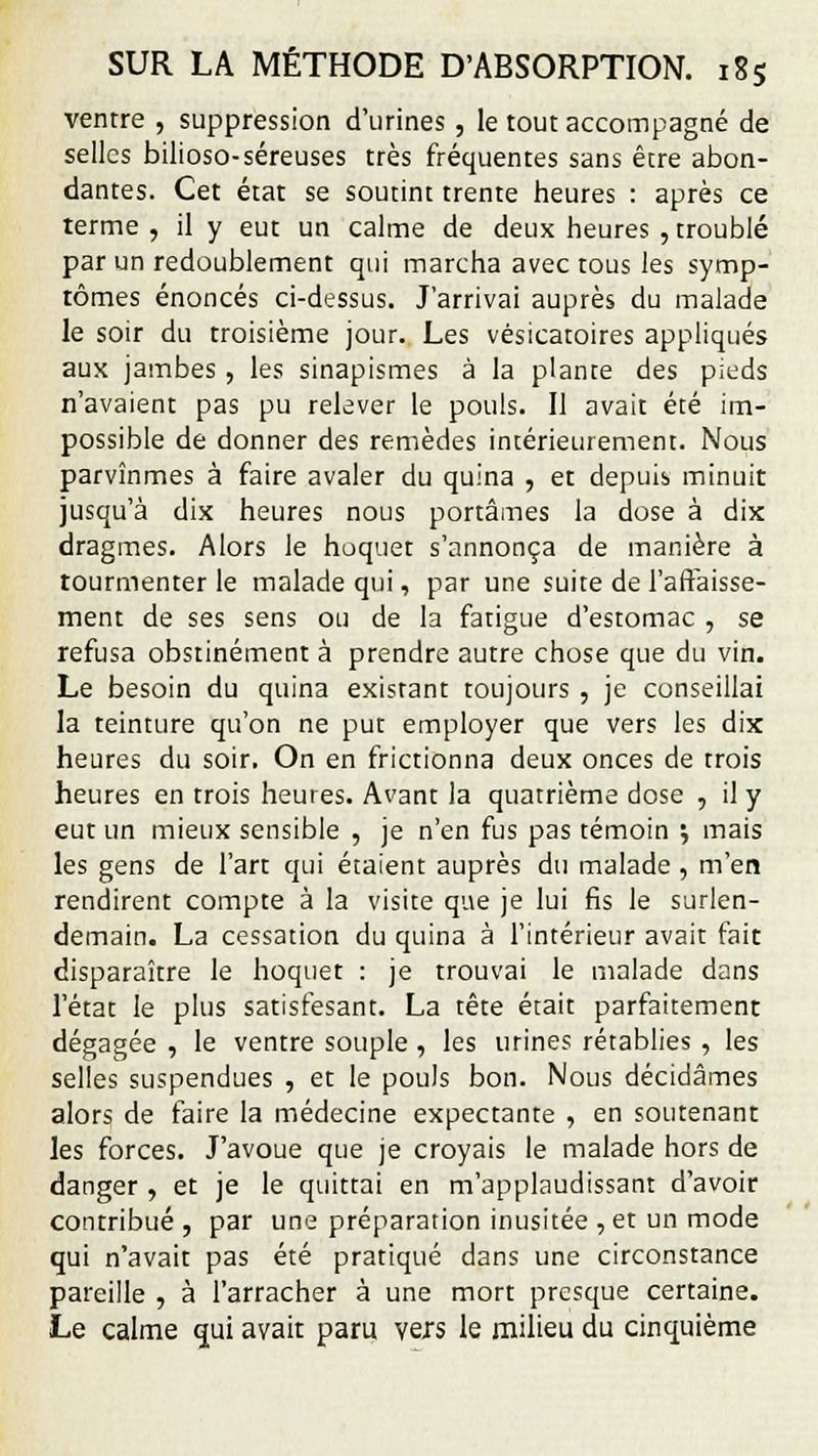 ventre , suppression d'urines , le tout accompagné de selles bilioso-séreuses très fréquentes sans être abon- dantes. Cet état se soutint trente heures : après ce terme, il y eut un calme de deux heures , troublé par un redoublement qui marcha avec tous les symp- tômes énoncés ci-dessus. J'arrivai auprès du malade le soir du troisième jour. Les vésicatoires appliqués aux jambes , les sinapismes à la plante des pieds n'avaient pas pu relever le pouls. Il avait été im- possible de donner des remèdes intérieurement. Nous parvînmes à faire avaler du quina , et depuis minuit jusqu'à dix heures nous portâmes la dose à dix dragmes. Alors le hoquet s'annonça de manière à tourmenter le malade qui, par une suite de l'affaisse- ment de ses sens ou de la fatigue d'estomac , se refusa obstinément à prendre autre chose que du vin. Le besoin du quina existant toujours , je conseillai la teinture qu'on ne put employer que vers les dix heures du soir. On en frictionna deux onces de trois heures en trois heures. Avant la quatrième dose , il y eut un mieux sensible , je n'en fus pas témoin ; mais les gens de l'art qui étaient auprès du malade , m'en rendirent compte à la visite que je lui fis le surlen- demain. La cessation du quina à l'intérieur avait fait disparaître le hoquet : je trouvai le malade dans l'état le plus satisfesant. La tête était parfaitement dégagée , le ventre souple , les urines rétablies , les selles suspendues , et le pouls bon. Nous décidâmes alors de faire la médecine expectante , en soutenant les forces. J'avoue que je croyais le malade hors de danger , et je le quittai en m'applaudissant d'avoir contribué, par une préparation inusitée , et un mode qui n'avait pas été pratiqué dans une circonstance pareille , à l'arracher à une mort presque certaine. Le calme qui avait paru \exs le milieu du cinquième