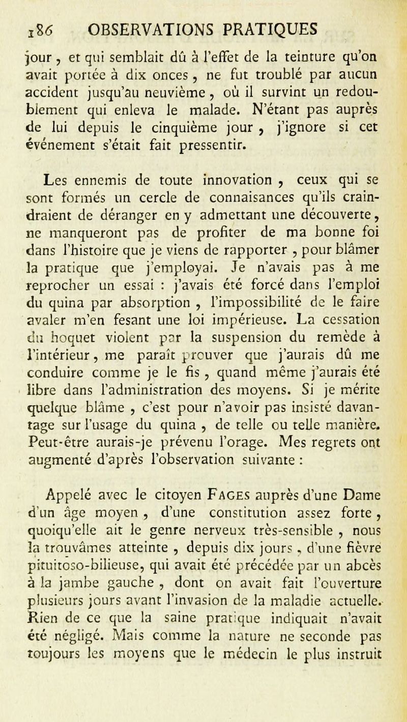 jour , et qui semblait dû à l'effet de la teinture qu'on avait portée à dix onces, ne fut troublé par aucun accident jusqu'au neuvième, où il survint un redou- biement qui enleva le malade. N'étant pas auprès de lui depuis le cinquième jour , j'ignore si cet événement s'était fait pressentir. Les ennemis de toute innovation , ceux qui se sont formés un cercle de connaisances qu'ils crain- draient de déranger en y admettant une découverte, ne manqueront pas de profiter de ma bonne foi dans l'histoire que je viens de rapporter , pour blâmer la pratique que j'employai. Je n'avais pas à me reprocher un essai : j'avais été forcé dans l'emploi du quina par absorption , l'impossibilité de le faire avaler m'en fesant une loi impérieuse. La cessation du hoquet violent par la suspension du remède à l'intérieur, me paraît prouver que j'aurais dû me conduire comme je le fis , quand même j'aurais été libre dans l'administration des moyens. Si je mérite quelque blâme , c'est pour n'avoir pas insisté davan- tage sur l'usage du quina , de telle ou telle manière. Peut-être aurais-je prévenu l'orage. Mes regrets ont augmenté d'après l'observation suivante : Appelé avec le citoyen Faces auprès d'une Dame d'un âge moyen , d'une constitution assez forte , quoiqu'elle ait le genre nerveux très-sensible , nous la trouvâmes atteinte , depuis dix jours , d'une fièvre piruitoso-bilieuse, qui avait été précédée par un abcès à la jambe gauche , dont on avait fait l'ouverture plusieurs jours avant l'invasion de la maladie actuelle. Rien de ce que la saine pratique indiquait n'avait été négligé. Mais comme la nature ne seconde pas toujours les moyens que le médecin le plus instruit