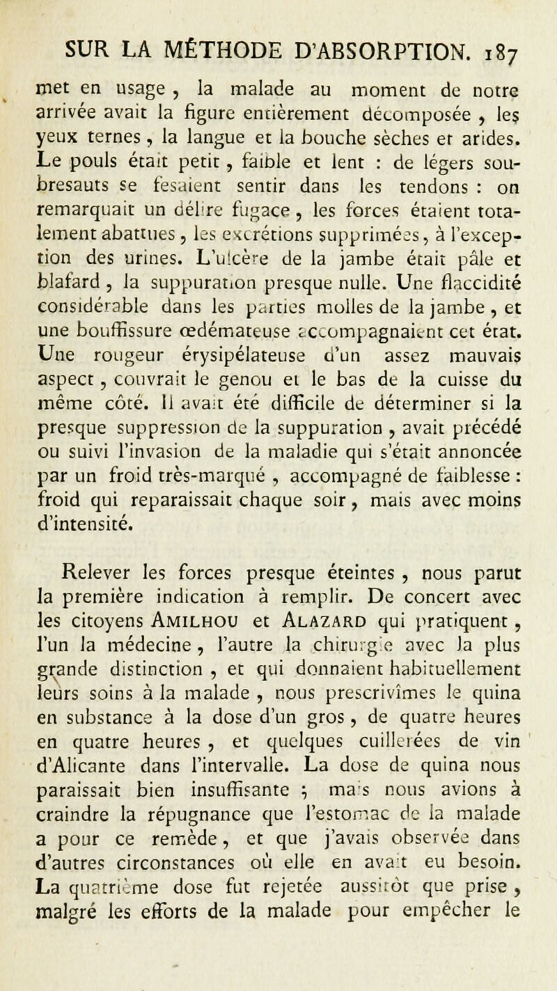 met en usage , la malade au moment de notre arrivée avait la figure encièrement décomposée , le? yeux ternes , la langue et la bouche sèches et arides. Le pouls était petit , faible et lent : de légers sou- bresauts se lésaient sentir dans les tendons : on remarquait un délire fugace, les forces étaient tota- lement abattues, les excrétions supprimées, à l'excep- tion des urines. L'ulcère de la jambe était pâle et blafard , la suppuration presque nulle. Une flaccidité considérable dans les parties molles de la jambe , et une bouffissure œdémateuse accompagnaient cet état. Une rougeur érysipélateuse u'un assez mauvais aspect, couvrait le genou et le bas de la cuisse du même côté. Il avait été difficile de déterminer si la presque suppression de la suppuration , avait précédé ou suivi l'invasion de la maladie qui s'était annoncée par un froid très-marqué , accompagné de faiblesse : froid qui reparaissait chaque soir, mais avec moins d'intensité. Relever les forces presque éteintes , nous parut la première indication à remplir. De concert avec les citoyens Amilhou et Alazard qui pratiquent , l'un la médecine , l'autre la chirurgie avec Ja plus grande distinction , et qui donnaient habituellement leurs soins à la malade , nous prescrivîmes le quina en substance à la dose d'un gros, de quatre heures en quatre heures , et quelques cuillciées de vin d'Alicante dans l'intervalle. La dose de quina nous paraissait bien insuffisante ; mas nous avions à craindre la répugnance que l'estomac de la malade a pour ce remède, et que j'avais observée dans d'autres circonstances où elle en avait eu besoin. La quatrième dose fut rejetée aussitôt que prise . malgré les efforts de la malade pour empêcher le