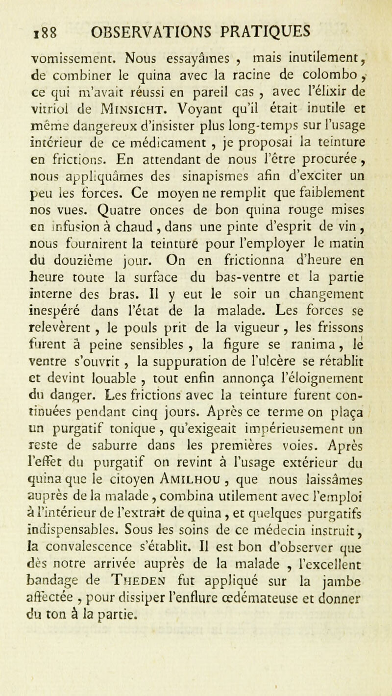 vomissement. Nous essayâmes , mais inutilement, de combiner le quina avec la racine de Colombo , ce qui m'avait réussi en pareil cas , avec l'élixir de vitriol de Minsicht. Voyant qu'il était inutile et même dangereux d'insister plus long-temps sur l'usage intérieur de ce médicament , je proposai la teinture en frictions. En attendant de nous l'être procurée, nous appliquâmes des sinapismes afin d'exciter un peu les forces. Ce moyen ne remplit que faiblement nos vues. Quatre onces de bon quina rouge mises en mfu«ion à chaud , dans une pinte d'esprit devin, nous fournirent la teinture pour l'employer le matin du douzième jour. On en frictionna d'heure en heure toute la surface du bas-ventre et la partie interne des bras. Il y eut le soir un changement inespéré dans l'état de la malade. Les forces se relevèrent , le pouls prit de la vigueur, les frissons forent a peine sensibles , la figure se ranima, le ventre s'ouvrit, la suppuration de l'ulcère se rétablit et devint louable , tout enfin annonça l'éloignement du danger. Les frictions avec la teinture furent con- tinuées pendant cinq jours. Après ce terme on plaça un purgatif tonique , qu'exigeait impérieusement un reste de saburre dans les premières voies. Après l'effet du purgatif on revint à l'usage extérieur du quina que le citoyen Amilhou , que nous laissâmes auprès de la malade, combina utilement avec l'emploi à l'intérieur de l'extrait de quina , et quelques purgatifs indispensables. Sous les soins de ce médecin instruit, la convalescence s'établit. Il est bon d'observer que dès notre arrivée auprès de la malade , l'excellent bandage de Theden fut appliqué sur la jambe affectée , pour dissiper l'enflure œdémateuse et donner du ton à la partie.