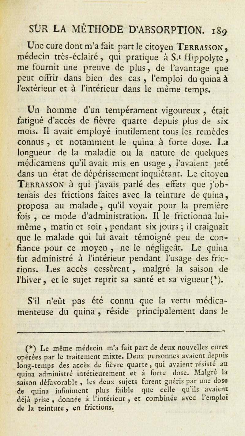 Une cure dont m'a fait part le citoyen Terrasson , médecin très-éclairé , qui pratique à S.t Hippolyte , me fournit une preuve de plus, de l'avantage que peut offrir dans bien des cas , l'emploi du quina à l'extérieur et à l'intérieur dans le même temps. Un homme d'un tempérament vigoureux , était fatigué d'accès de fièvre quarte depuis plus de six mois. Il avait employé inutilement tous les remèdes connus , et notamment le quina à forte dose. La longueur de la maladie ou la nature de quelques médicamens qu'il avait mis en usage , l'avaient jeté dans un état de dépérissement inquiétant. Le citoyen Terrasson à qui j'avais parlé des effets que j'ob- tenais des frictions faites avec la teinture de quina, proposa au malade, qu'il voyait pour la première fois , ce mode d'administration. Il le frictionna lui- même , matin et soir , pendant six jours j il craignait que le malade qui lui avait témoigné peu de con- fiance pour ce moyen , ne le négligeât. Le quina fut administré à l'intérieur pendant l'usage des fric- tions. Les accès cessèrent , malgré la saison de l'hiver, et le sujet reprit sa santé et sa vigueur(*). S'il n'eût pas été connu que la vertu médica- menteuse du quina , réside principalement dans le (*) Le même médecin m'a fait part de deux nouvelles cur« opérées par le traitement mixte. Deux personnes avaient depuis long-temps des accès de fièvre quarte, qui avaient résisté au quina administré intérieurement et à forte dose. Malgré la saison défavorable , les deux sujets furent guéris par une dose de quina infiniment plus faible que celle qu'ils avaient déjà prise , donnée à l'intérieur , et combinée avec l'emploi de la teinture, en frictions.