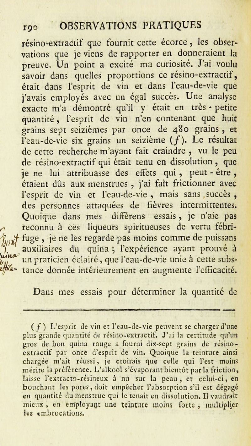 résino-extraciif que fournit cette écorce, les obser- vations que je viens de rapporter en donneraient la preuve. Un point a excité ma curiosité. J'ai voulu savoir dans quelles proportions ce résino-extractif, était dans l'esprit de vin et dans l'eau-de-vie que j'avais employés avec un égal succès. Une analyse exacte m'a démontré qu'il y était en très - petite quantité, l'esprit de vin n'en contenant que huit grains sept seizièmes par once de 480 grains , et l'eau-de-vie six grains un seizième (/). Le résultat de cette recherche m'ayant fait craindre , vu le peu de résino-extractif qui était tenu en dissolution , que je ne lui attribuasse des effets qui , peut - être , étaient dûs aux menstrues , j'ai fait frictionner avec l'esprit de vin et l'eau-de-vie, mais sans,succès, des personnes attaquées de fièvres intermittentes. Quoique dans mes dirïérens essais, je n'aie pas ri reconnu à ces liqueurs spiritueuses de vertu fébri- j. Jf fuge , je ne les regarde pas moins comme de puissans auxiliaires du quina '-, l'expérience ayant prouvé à un praticien éclairé, que l'eau-de-vie unie à cette subs- '11* ifflk- tance donnée intérieurement en augmente l'efficacité e> Dans mes essais pour déterminer la quantité de (f) L'esprit de vin et l'eau-de-vie peuvent se charger d'une plus grande quantité de résino-extractif. J'ji la certitude qu'un gros de bon quina rouge a fourni dix-sept grains de résino- extractif par once d'esprit de vin. Quoique la teinture ainsi chargée m'ait réussi, je croirais que celle qui l'est moins mérite la préférence. L'alkool s'évaporantbientôt parla friction, laisse l'extracto-résineux à nu sur la peau, et celui-ci, en bouchant les pores, doit empêcher l'absorption s'il est dégagé en quantité du menstrue qui le tenait en dissolution. Il vaudrait mieux , en employant une teinture moins forte , multiplier les «mbrocations.