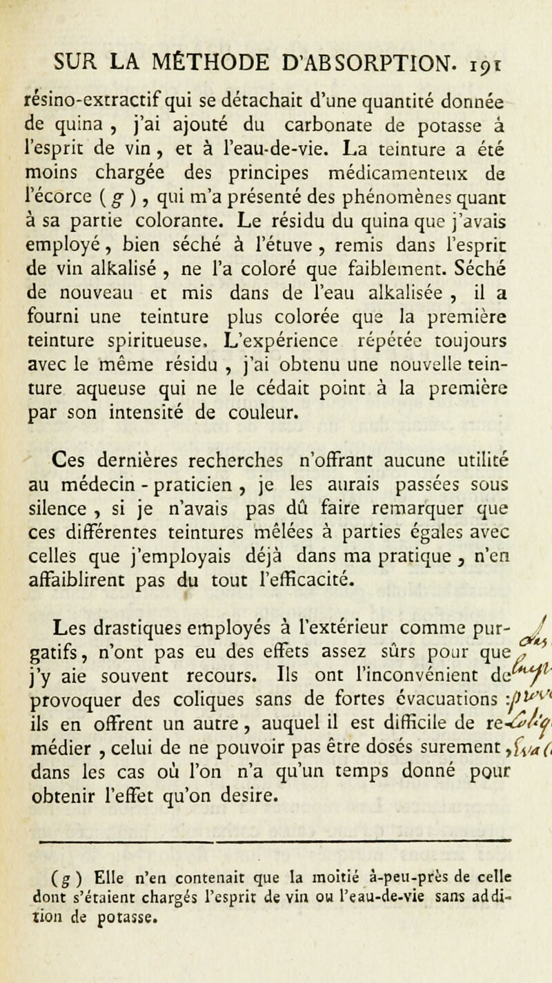 résino-excractif qui se détachait d'une quantité donnée de quina , j'ai ajouté du carbonate de potasse à l'esprit de vin, et à l'eau-de-vie. La teinture a été moins chargée des principes médicamenteux de l'écorce ( g ), qui m'a présenté des phénomènes quant à sa partie colorante. Le résidu du quina que j'avais employé, bien séché à l'étuve , remis dans l'esprit de vin alkalisé , ne l'a coloré que faiblement. Séché de nouveau et mis dans de l'eau alkalisée , il a fourni une teinture plus colorée que la première teinture spiritueuse. L'expérience répétée toujours avec le même résidu , j'ai obtenu une nouvelle tein- ture aqueuse qui ne le cédait point à la première par son intensité de couleur. Ces dernières recherches n'offrant aucune utilité au médecin - praticien , je les aurais passées sous silence , si je n'avais pas dû faire remarquer que ces différentes teintures mêlées à parties égales avec celles que j'employais déjà dans ma pratique , n'en affaiblirent pas du tout l'efficacité. Les drastiques employés à l'extérieur comme pur- / gatifs, n'ont pas eu des effets assez sûrs pour que , ' j'y aie souvent recours. Us ont l'inconvénient de/1 provoquer des coliques sans de fortes évacuations •Jtû^A ils en offrent un autre, auquel il est difficile de re-â/'W médier , celui de ne pouvoir pas être dosés sûrement &/*(, dans les cas où l'on n'a qu'un temps donné pour obtenir l'effet qu'on désire. (g) Elle n'en contenait que la moitié à-peu-près de celle dont s'étaient chargés l'esprit de vin ou l'eau-de-vie sans addi- tion de potasse.
