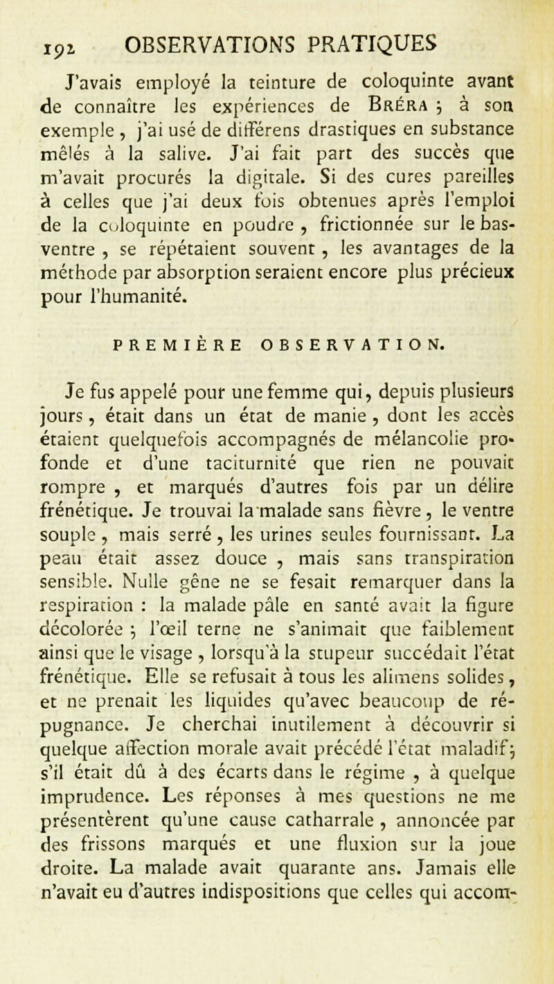 J'avais employé la teinture de coloquinte avant de connaître les expériences de Bréra •■, à son exemple , j'ai usé de différens drastiques en substance mêlés à la salive. J'ai fait part des succès que m'avait procurés la digitale. Si des cures pareilles à celles que j'ai deux fois obtenues après l'emploi de la o<loquinte en poudre, frictionnée sur le bas- ventre , se répétaient souvent , les avantages de la méthode par absorption seraient encore plus précieux pour l'humanité. PREMIÈRE OBSERVATION. Je fus appelé pour une femme qui, depuis plusieurs jours, était dans un état de manie , dont les accès étaient quelquefois accompagnés de mélancolie pro» fonde et d'une taciturnité que rien ne pouvait rompre , et marqués d'autres fois par un délire frénétique. Je trouvai la malade sans fièvre , le ventre souple , mais serré, les urines seules fournissant. La peau était assez douce , mais sans transpiration sensible. Nulle gêne ne se fesait remarquer dans la respiration : la malade pâle en santé avait la figure décolorée ; l'œil terne ne s'animait que faiblement ainsi que le visage , lorsqu'à la stupeur succédait l'état frénétique. Elle se refusait à tous les alimens solides, et ne prenait les liquides qu'avec beaucoup de ré- pugnance. Je cherchai inutilement à découvrir si quelque affection morale avait précédé l'état maladif ; s'il était dû à des écarts dans le régime , à quelque imprudence. Les réponses à mes questions ne me présentèrent qu'une cause catharrale , annoncée par des frissons marqués et une fluxion sur la joue droite. La malade avait quarante ans. Jamais elle n'avait eu d'autres indispositions que celles qui accom-
