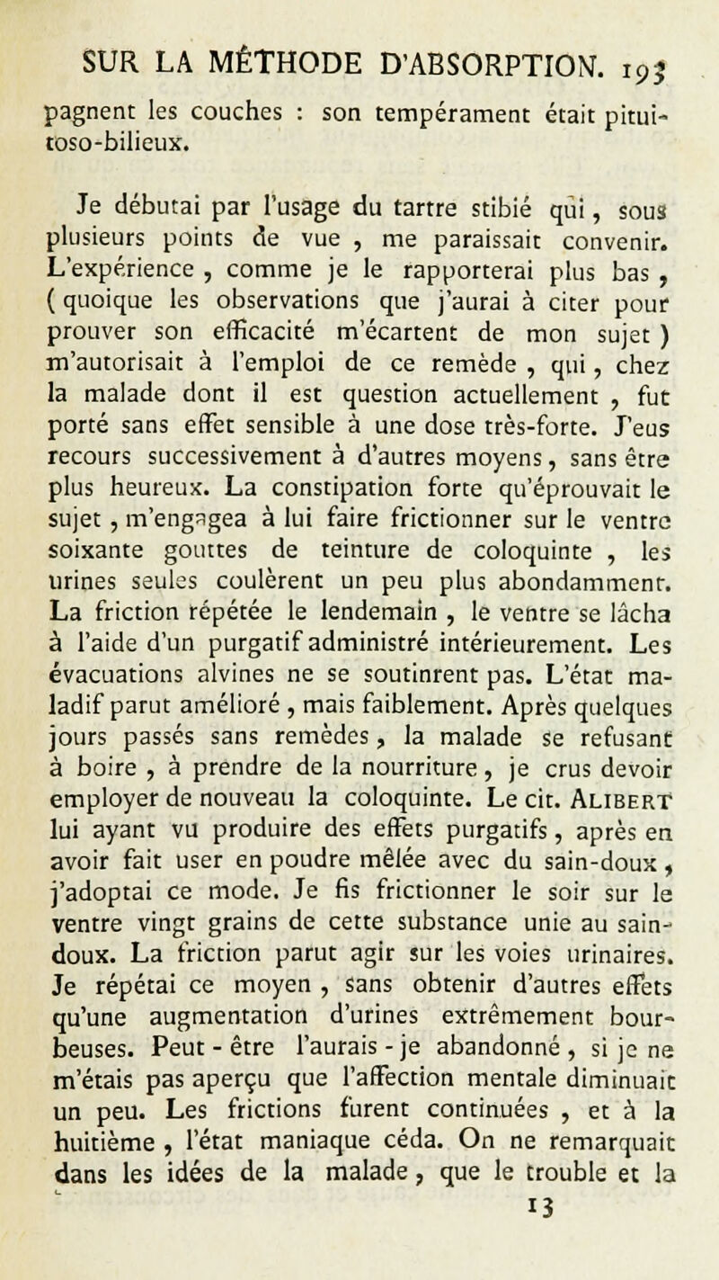 pagnent les couches : son tempérament était pitui- toso-bilieux. Je débutai par l'usage du tartre stibié qui, sous plusieurs points de vue , me paraissait convenir. L'expérience , comme je le rapporterai plus bas , ( quoique les observations que j'aurai à citer pour prouver son efficacité m'écartent de mon sujet ) m'autorisait à l'emploi de ce remède , qui, chez la malade dont il est question actuellement , fut porté sans effet sensible à une dose très-forte. J'eus recours successivement à d'autres moyens, sans être plus heureux. La constipation forte qu'éprouvait le sujet , m'engagea à lui faire frictionner sur le ventre soixante gouttes de teinture de coloquinte , les urines seules coulèrent un peu plus abondamment. La friction répétée le lendemain , le ventre se lâcha à l'aide d'un purgatif administré intérieurement. Les évacuations alvines ne se soutinrent pas. L'état ma- ladif parut amélioré , mais faiblement. Après quelques jours passés sans remèdes, la malade se refusant: à boire , à prendre de la nourriture, je crus devoir employer de nouveau la coloquinte. Le cit. AliberT lui ayant vu produire des effets purgatifs, après en avoir fait user en poudre mêlée avec du sain-doux » j'adoptai ce mode. Je fis frictionner le soir sur le ventre vingt grains de cette substance unie au sain- doux. La friction parut agir sur les voies urinaires. Je répétai ce moyen , sans obtenir d'autres effets qu'une augmentation d'urines extrêmement bour- beuses. Peut - être l'aurais - je abandonné , si je ne m'étais pas aperçu que l'affection mentale diminuait un peu. Les frictions furent continuées , et à la huitième , l'état maniaque céda. On ne remarquait dans les idées de la malade, que le trouble et la 13