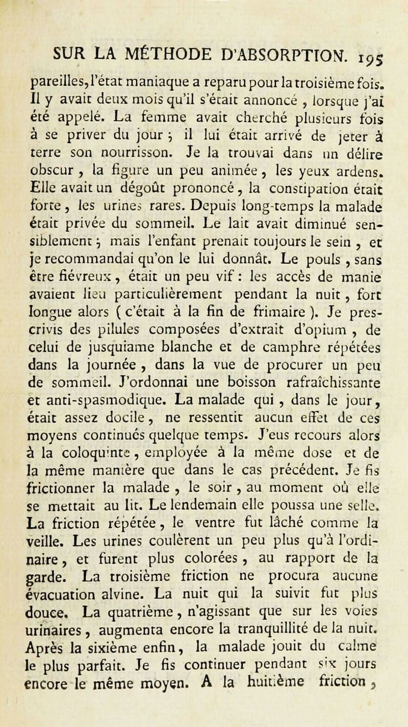 pareilles, l'état maniaque a reparu pour la troisième fois. Il y avait deux mois qu'il s'écait annoncé , lorsque j'ai été appelé. La femme avait cherché plusieurs fois à se priver du jour j il lui était arrivé de jeter à terre son nourrisson. Je la trouvai dans un délire obscur , la figure un peu animée, les yeux ardens. Elle avait un dégoût prononcé, la constipation était forte , les urines rares. Depuis long-temps la malade était privée du sommeil. Le lait avait diminué sen- siblement ■-, mais l'enfant prenait toujours le sein , et je recommandai qu'on le lui donnât. Le pouls , sans être fiévreux, était un peu vif : les accès de manie avaient lieu particulièrement pendant la nuit, fort longue alors ( c'était à la fin de frimaire ). Je pres- crivis des pilules composées d'extrait d'opium , de celui de jusquiame blanche et de camphre répétées dans la journée , dans la vue de procurer un peu de sommeil. J'ordonnai une boisson rafraîchissante et anti-spasmodique. La malade qui , dans le jour, était assez docile, ne ressentit aucun effet de ces moyens continués quelque temps. J'eus recours alors à la coloqu'ntc , employée à la même dose et de la même manière que dans le cas précédent. Je fis frictionner la malade , le soir , au moment où elle se mettait au lit. Le lendemain elle poussa une selle. La friction répétée, le ventre fut lâché comme la veille. Les urines coulèrent un peu plus qu'à l'ordi- naire , et furent plus colorées , au rapport de la garde. La troisième friction ne procura aucune évacuation alvine. La nuit qui la suivit fut plus douée. La quatrième, n'agissant que sur les voies urinaires, augmenta encore la tranquillité de la nuit. Après la sixième enfin, la malade jouit du calme le plus parfait. Je fis continuer pendant s'x jours encore le même moyen. A la huitième friction,
