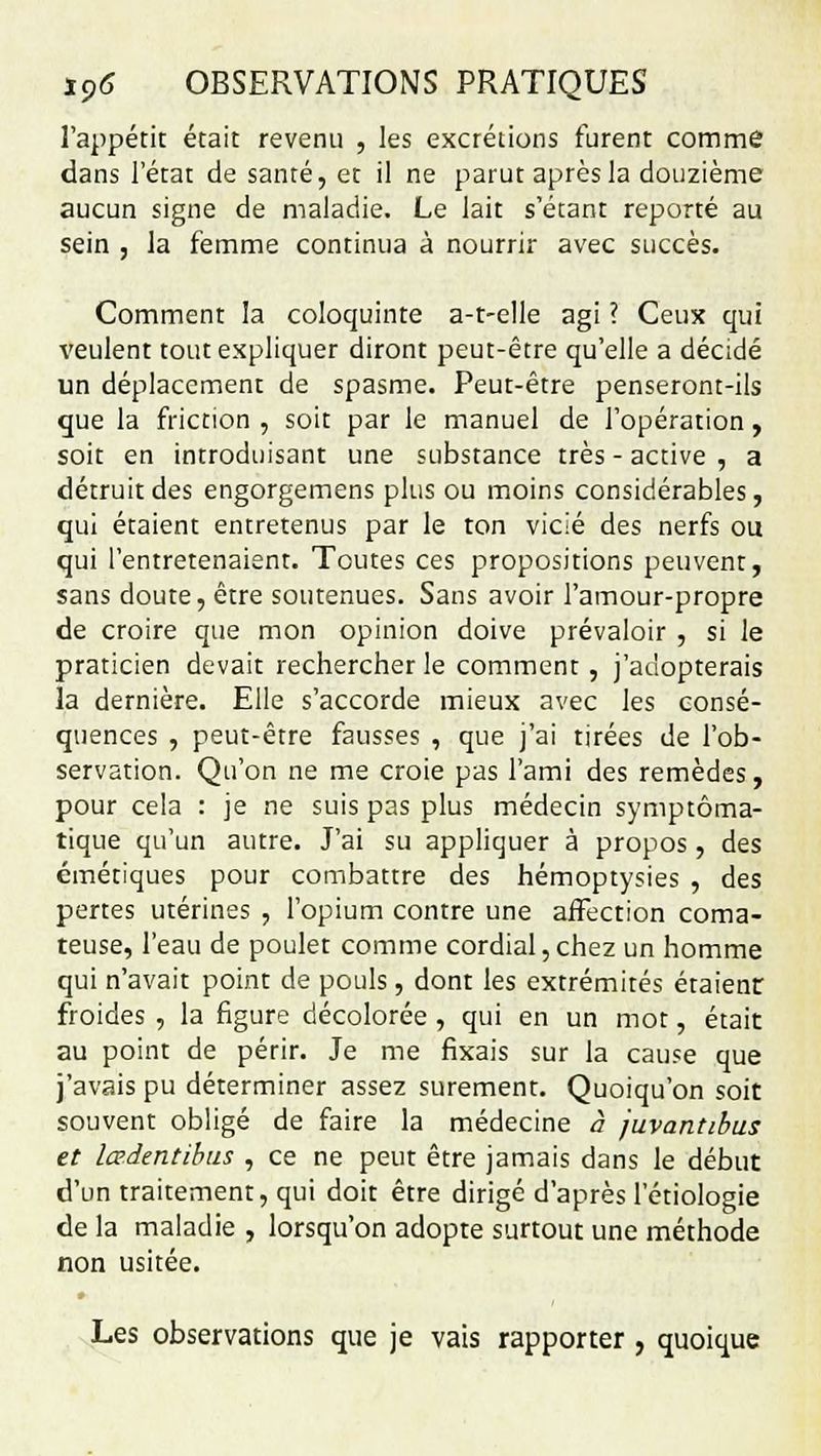 l'appétit était revenu , les excrétions furent comme dans l'état de santé, et il ne parut après la douzième aucun signe de maladie. Le lait s'étant reporté au sein , la femme continua à nourrir avec succès. Comment la coloquinte a-t-elle agi ? Ceux qui veulent tout expliquer diront peut-être qu'elle a décidé un déplacement de spasme. Peut-être penseront-ils que la friction , soit par le manuel de l'opération, soit en introduisant une substance très - active , a détruit des engorgemens plus ou moins considérables, qui étaient entretenus par le ton vicié des nerfs ou qui l'entretenaient. Toutes ces propositions peuvent, sans doute, être soutenues. Sans avoir l'amour-propre de croire que mon opinion doive prévaloir , si le praticien devait rechercher le comment, j'adopterais la dernière. Elle s'accorde mieux avec les consé- quences , peut-être fausses , que j'ai tirées de l'ob- servation. Qu'on ne me croie pas l'ami des remèdes, pour cela : je ne suis pas plus médecin symptôma- tique qu'un autre. J'ai su appliquer à propos, des émétiques pour combattre des hémoptysies , des pertes utérines , l'opium contre une affection coma- teuse, l'eau de poulet comme cordial, chez un homme qui n'avait point de pouls, dont les extrémités étaient froides , la figure décolorée , qui en un mot, était au point de périr. Je me fixais sur la cause que j'avais pu déterminer assez sûrement. Quoiqu'on soit souvent obligé de faire la médecine à juvantibus et lœ.dentibus , ce ne peut être jamais dans le début d'un traitement, qui doit être dirigé d'après l'étiologie de la maladie , lorsqu'on adopte surtout une méthode non usitée. Les observations que je vais rapporter, quoique
