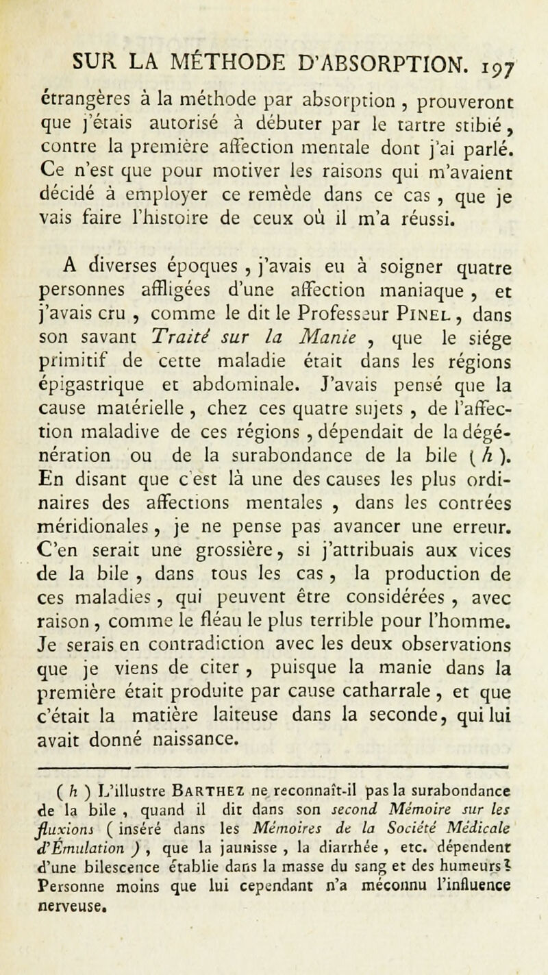 étrangères à la méthode par absorption , prouveront que j'étais autorisé à débuter par le tartre stibié, contre la première affection mentale dont j'ai parlé. Ce n'est que pour motiver les raisons qui m'avaient décidé à employer ce remède dans ce cas , que je vais faire l'histoire de ceux où il m'a réussi. A diverses époques , j'avais eu à soigner quatre personnes affligées d'une affection maniaque , et j'avais cru , comme le dit le Professeur Pinel , dans son savant Traité sur la Manie , que le siège primitif de cette maladie était dans les régions épigastrique et abdominale. J'avais pensé que la cause matérielle , chez ces quatre sujets , de l'affec- tion maladive de ces régions , dépendait de la dégé- nération ou de la surabondance de la bile [h). En disant que c'est là une des causes les plus ordi- naires des affections mentales , dans les contrées méridionales, je ne pense pas avancer une erreur. C'en serait une grossière, si j'attribuais aux vices de la bile , dans tous les cas , la production de ces maladies, qui peuvent être considérées , avec raison , comme le fléau le plus terrible pour l'homme. Je serais en contradiction avec les deux observations que je viens de citer , puisque la manie dans la première était produite par cause catharrale , et que c'était la matière laiteuse dans la seconde, qui lui avait donné naissance. ( h ) L'illustre Barthez ne reconnaît-il pas la surabondance de la bile , quand il dit dans son second Mémoire sur les fluxions ( inséré dans les Mémoires de la Société Médicale d'Émulation ) , que la jaunisse , la diarrhée , etc. dépendent d'une bilescence établie dans la masse du sang et des humeurs î Personne moins que lui cependant n'a méconnu l'influence nerveuse.