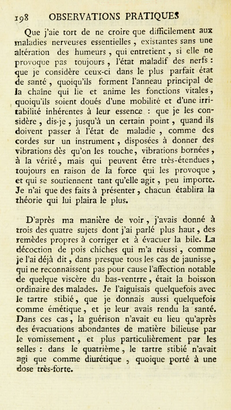 Que j'aie tort de ne croire que difficilement aux maladies nerveuses essentielles , existantes sans une altération des humeurs , qui entretient, si elle ne provoque pas toujours , l'état maladif des nerfs : que je considère ceux-ci dans le plus parfait état de santé , quoiqu'ils forment l'anneau principal de la chaîne qui lie et anime les fonctions vitales, quoiqu'ils soient doués d'une mobilité et d'une irri- tabilité inhérentes à leur essence : que je les con- sidère , dis-je , jusqu'à un certain point , quand ils doivent passer à l'état de maladie , comme des cordes sur un instrument , disposées à donner des vibrations dès qu'on les touche, vibrations bornées , à la vérité, mais qui peuvent être très-étendues , toujours en raison de la force qui les provoque , et qui se soutiennent tant qu'elle agit, peu importe. Je n'ai que des faits à présenter, chacun établira la théorie qui lui plaira le plus. D'après ma manière de voir , j'avais donné à trois des quatre sujets dont j'ai parlé plus haut, des remèdes propres à corriger et à évacuer la bile. La décoction de pois chiches qui m'a réussi, comme je l'ai déjà dit, dans presque tous les cas de jaunisse, qui ne reconnaissent pas pour cause l'affection notable de quelque viscère du bas-ventrre, était la boisson ordinaire des malades. Je l'aiguisais quelquefois avec le tartre stibié, que je donnais aussi quelquefois comme émétique, et je leur avais rendu la santé. Dans ces cas, la guérison n'avait eu lieu qu'après des évacuations abondantes de matière bilieuse par le vomissement, et plus particulièrement par les selles : dans le quatrième , le tartre stibié n'avait agi que comme diurétique , quoique porté à une dose très-forte.