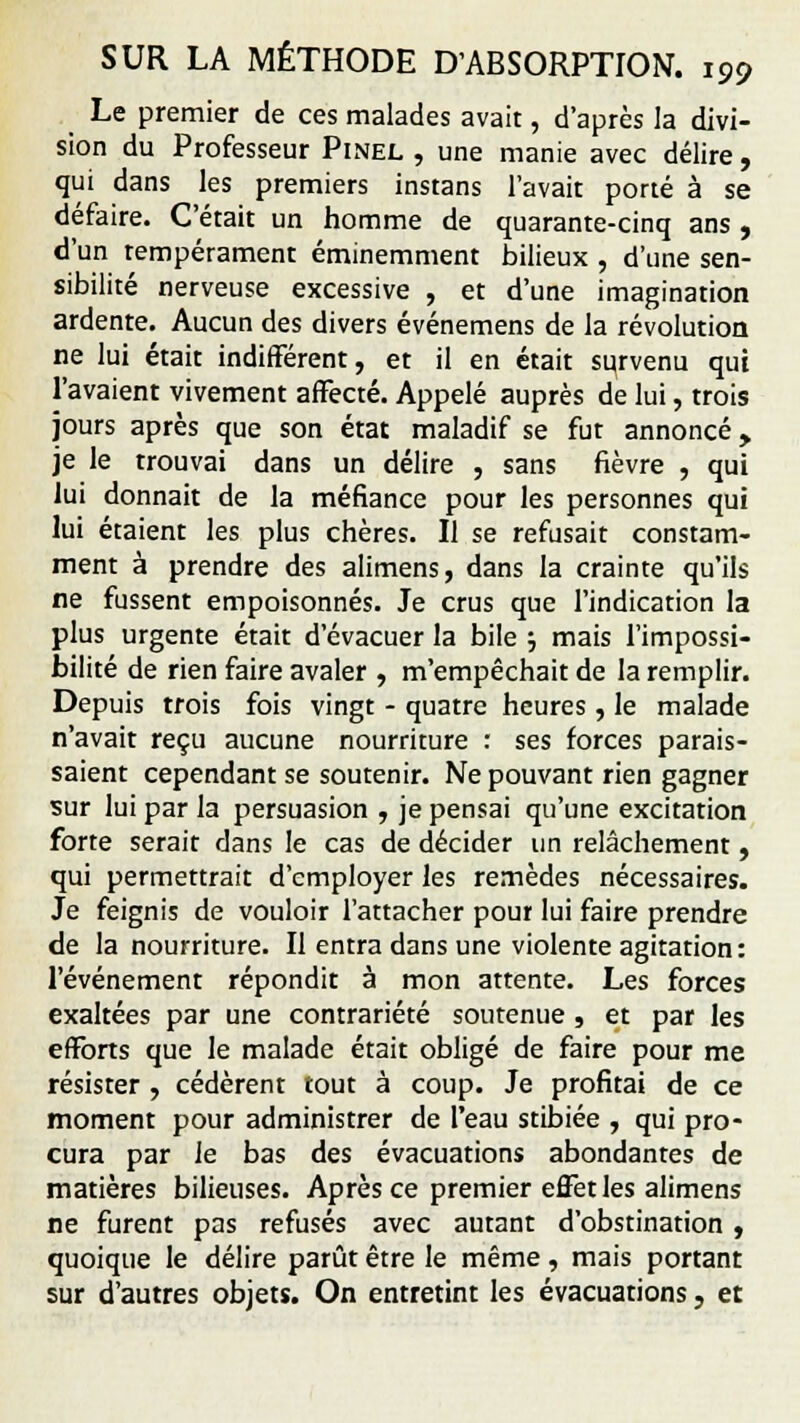 Le premier de ces malades avait, d'après la divi- sion du Professeur Pinel , une manie avec délire , qui dans les premiers instans l'avait porté à se défaire. C'était un homme de quarante-cinq ans , d'un tempérament éminemment bilieux , d'une sen- sibilité nerveuse excessive , et d'une imagination ardente. Aucun des divers événemens de la révolution ne lui était indifférent, et il en était survenu qui l'avaient vivement affecté. Appelé auprès de lui, trois jours après que son état maladif se fut annoncé, je le trouvai dans un délire , sans fièvre , qui lui donnait de la méfiance pour les personnes qui lui étaient les plus chères. Il se refusait constam- ment à prendre des alimens, dans la crainte qu'ils ne fussent empoisonnés. Je crus que l'indication la plus urgente était d'évacuer la bile $ mais l'impossi- bilité de rien faire avaler , m'empêchait de la remplir. Depuis trois fois vingt - quatre heures, le malade n'avait reçu aucune nourriture : ses forces parais- saient cependant se soutenir. Ne pouvant rien gagner sur lui par la persuasion , je pensai qu'une excitation forte serait dans le cas de décider un relâchement, qui permettrait d'employer les remèdes nécessaires. Je feignis de vouloir l'attacher pour lui faire prendre de la nourriture. Il entra dans une violente agitation: l'événement répondit à mon attente. Les forces exaltées par une contrariété soutenue, et par les efforts que le malade était obligé de faire pour me résister , cédèrent tout à coup. Je profitai de ce moment pour administrer de l'eau stibiée , qui pro- cura par le bas des évacuations abondantes de matières bilieuses. Après ce premier effet les alimens ne furent pas refusés avec autant d'obstination , quoique le délire parût être le même , mais portant sur d'autres objets. On entretint les évacuations, et
