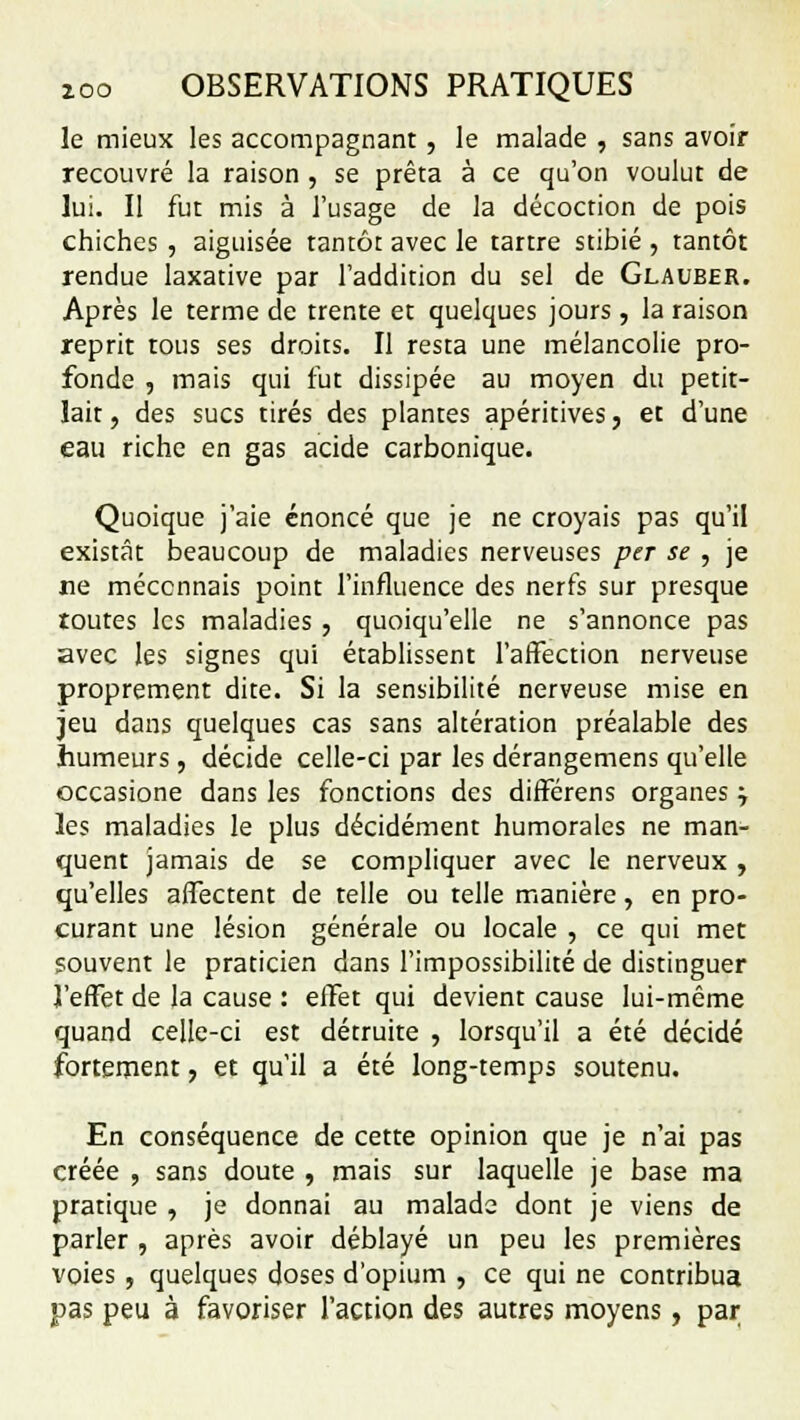 le mieux les accompagnant, le malade , sans avoir recouvré la raison , se prêta à ce qu'on voulut de lui. Il fut mis à l'usage de la décoction de pois chiches , aiguisée tantôt avec le tartre stibié , tantôt rendue laxative par l'addition du sel de Glauber. Après le terme de trente et quelques jours, la raison reprit tous ses droits. Il resta une mélancolie pro- fonde , mais qui fut dissipée au moyen du petit- lait, des sucs tirés des plantes apéritives, et d'une eau riche en gas acide carbonique. Quoique j'aie énoncé que je ne croyais pas qu'il existât beaucoup de maladies nerveuses per se , je ne méconnais point l'influence des nerfs sur presque toutes les maladies , quoiqu'elle ne s'annonce pas avec les signes qui établissent l'affection nerveuse proprement dite. Si la sensibilité nerveuse mise en jeu dans quelques cas sans altération préalable des humeurs, décide celle-ci par les dérangemens qu'elle occasione dans les fonctions des différens organes ; les maladies le plus décidément humorales ne man- quent jamais de se compliquer avec le nerveux , qu'elles affectent de telle ou telle manière, en pro- curant une lésion générale ou locale , ce qui met souvent le praticien dans l'impossibilité de distinguer l'effet de la cause : effet qui devient cause lui-même quand celle-ci est détruite , lorsqu'il a été décidé fortement, et qu'il a été long-temps soutenu. En conséquence de cette opinion que je n'ai pas créée , sans doute , mais sur laquelle je base ma pratique , je donnai au malade dont je viens de parler , après avoir déblayé un peu les premières voies , quelques doses d'opium , ce qui ne contribua pas peu à favoriser l'action des autres moyens, par
