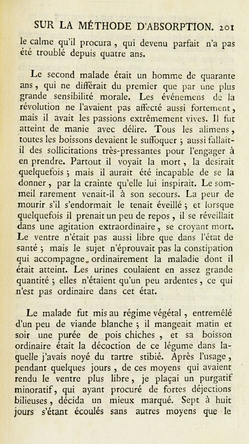 le calme qu'il procura , qui devenu parfait n'a pas été troublé depuis quatre ans. Le second malade était un homme de quarante ans, qui ne différait du premier que par une plus grande sensibilité morale. Les événemens de la révolution ne l'avaient pas affecté aussi fortement, mais il avait les passions extrêmement vives. Il fut atteint de manie avec délire. Tous les alimens, toutes les boissons devaient le suffoquer ; aussi fallait- il des sollicitations très-pressantes pour l'engager à en prendre. Partout il voyait la mort , la desirait quelquefois ■-, mais il aurait été incapable de se la donner , par la crainte qu'elle lui inspirait. Le som- meil rarement venait-il à son secours. La peur de mourir s'il s'endormait le tenait éveillé \ et lorsque quelquefois il prenait un peu de repos, il se réveillait dans une agitation extraordinaire, se croyant mort. Le ventre n'était pas aussi libre que dans l'état de santé •■, mais le sujet n'éprouvait pas la constipation qui accompagne, ordinairement la maladie dont il était atteint. Les urines coulaient en assez grande quantité ; elles n'étaient qu'un peu ardentes, ce qui n'est pas ordinaire dans cet état. Le malade fut mis au régime végétal , entremêlé d'un peu de viande blanche ; il mangeait matin et soir une purée de pois chiches , et sa boisson ordinaire était la décoction de ce légume dans la- quelle j'avais noyé du tartre stibié. Après l'usage, pendant quelques jours , de ces moyens qui avaient rendu le ventre plus libre, je plaçai un purgatif minoratif, qui ayant procuré de fortes déjections bilieuses, décida un mieux marqué. Sept à huit jours s'étant écoulés sans autres moyens que le