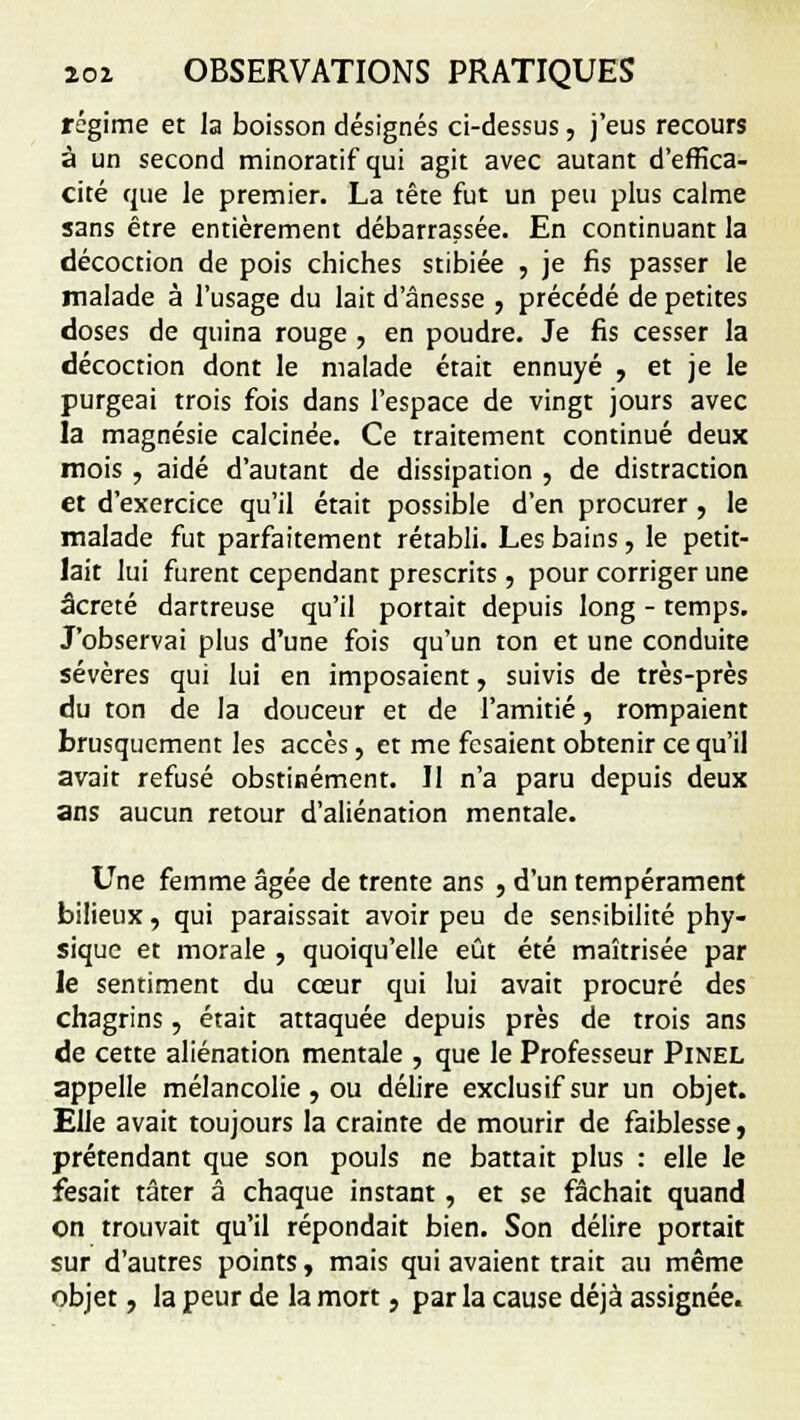 régime et la boisson désignés ci-dessus , j'eus recours à un second minoratif qui agit avec autant d'effica- cité que le premier. La tête fut un peu plus calme sans être entièrement débarrassée. En continuant la décoction de pois chiches stibiée , je fis passer le malade à l'usage du lait d'ânesse , précédé de petites doses de quina rouge , en poudre. Je fis cesser la décoction dont le malade était ennuyé , et je le purgeai trois fois dans l'espace de vingt jours avec la magnésie calcinée. Ce traitement continué deux mois , aidé d'autant de dissipation , de distraction et d'exercice qu'il était possible d'en procurer, le malade fut parfaitement rétabli. Les bains, le petit- lait lui furent cependant prescrits , pour corriger une âcreté dartreuse qu'il portait depuis long - temps. J'observai plus d'une fois qu'un ton et une conduite sévères qui lui en imposaient, suivis de très-près du ton de la douceur et de l'amitié, rompaient brusquement les accès, et me fcsaient obtenir ce qu'il avait refusé obstinément. Il n'a paru depuis deux ans aucun retour d'aliénation mentale. Une femme âgée de trente ans , d'un tempérament bilieux, qui paraissait avoir peu de sensibilité phy- sique et morale , quoiqu'elle eût été maîtrisée par le sentiment du cœur qui lui avait procuré des chagrins, était attaquée depuis près de trois ans de cette aliénation mentale , que le Professeur Pinel appelle mélancolie, ou délire exclusif sur un objet. Elle avait toujours la crainte de mourir de faiblesse, prétendant que son pouls ne battait plus : elle le fesait tâter â chaque instant, et se fâchait quand on trouvait qu'il répondait bien. Son délire portait sur d'autres points, mais qui avaient trait au même objet, la peur de la mort, parla cause déjà assignée.