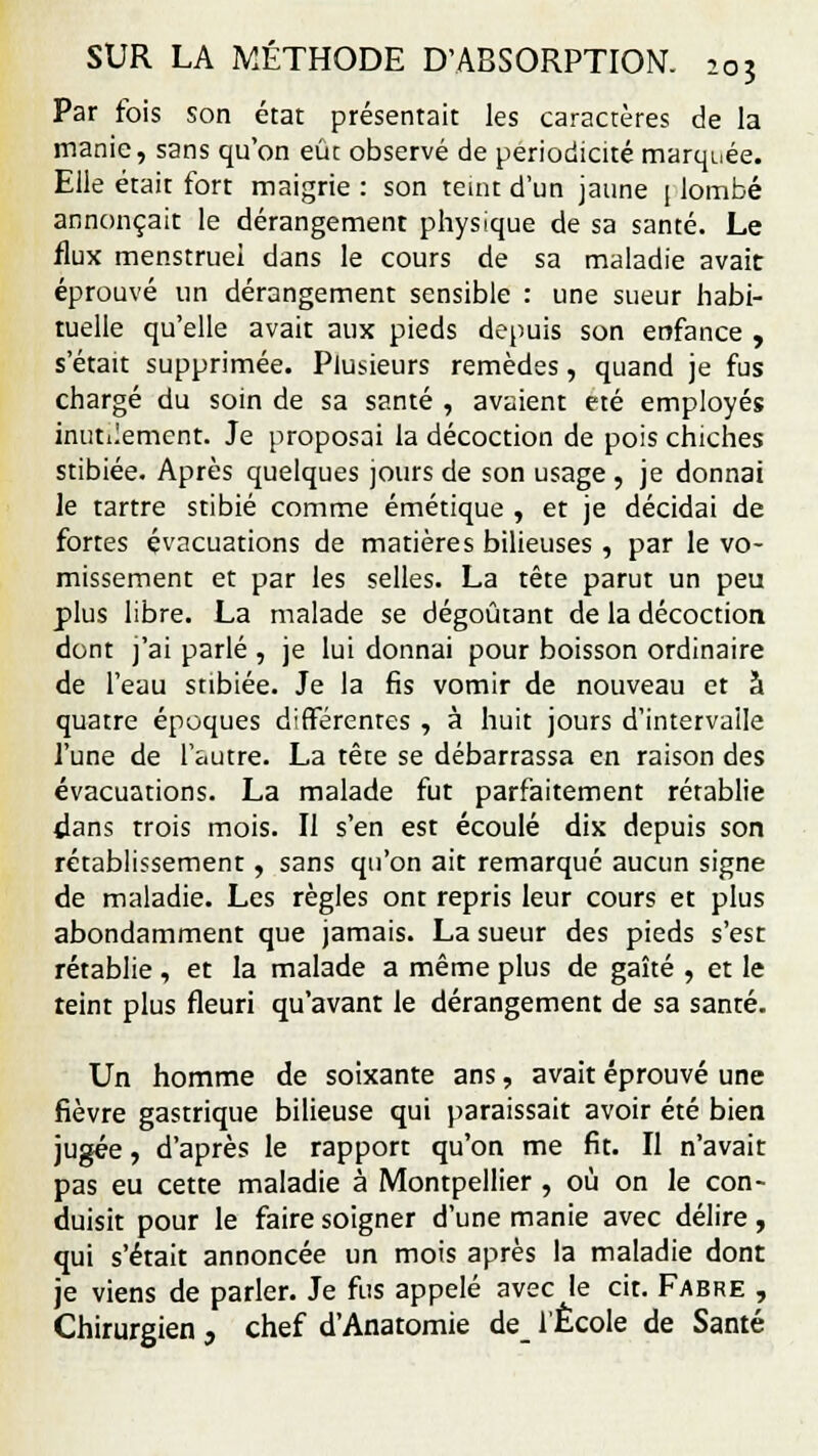 Par fois son état présentait les caractères de la manie, sans qu'on eût observé de périodicité marquée. Elle était fort maigrie : son teint d'un jaune j lombé annonçait le dérangement physique de sa santé. Le flux menstruel dans le cours de sa maladie avait éprouvé un dérangement sensible : une sueur habi- tuelle qu'elle avait aux pieds depuis son enfance , s'était supprimée. Plusieurs remèdes, quand je fus chargé du soin de sa santé , avaient été employés inutilement. Je proposai la décoction de pois chiches stibiée. Après quelques jours de son usage , je donnai le tartre stibié comme émétique , et je décidai de fortes évacuations de matières bilieuses , par le vo- missement et par les selles. La tête parut un peu plus libre. La malade se dégoûtant de la décoction dont j'ai parlé , je lui donnai pour boisson ordinaire de l'eau stibiée. Je la fis vomir de nouveau et à quatre époques différentes , à huit jours d'intervalle l'une de l'autre. La tête se débarrassa en raison des évacuations. La malade fut parfaitement rétablie dans trois mois. Il s'en est écoulé dix depuis son rétablissement, sans qu'on ait remarqué aucun signe de maladie. Les règles ont repris leur cours et plus abondamment que jamais. La sueur des pieds s'est rétablie , et la malade a même plus de gaîté , et le teint plus fleuri qu'avant le dérangement de sa santé. Un homme de soixante ans, avait éprouvé une fièvre gastrique bilieuse qui paraissait avoir été bien jugée, d'après le rapport qu'on me fit. Il n'avait pas eu cette maladie à Montpellier , où on le con- duisit pour le faire soigner d'une manie avec délire, qui s'était annoncée un mois après la maladie dont je viens de parler. Je fus appelé avec le cit. Fabre , Chirurgien , chef d'Anatomie de_ l'École de Santé