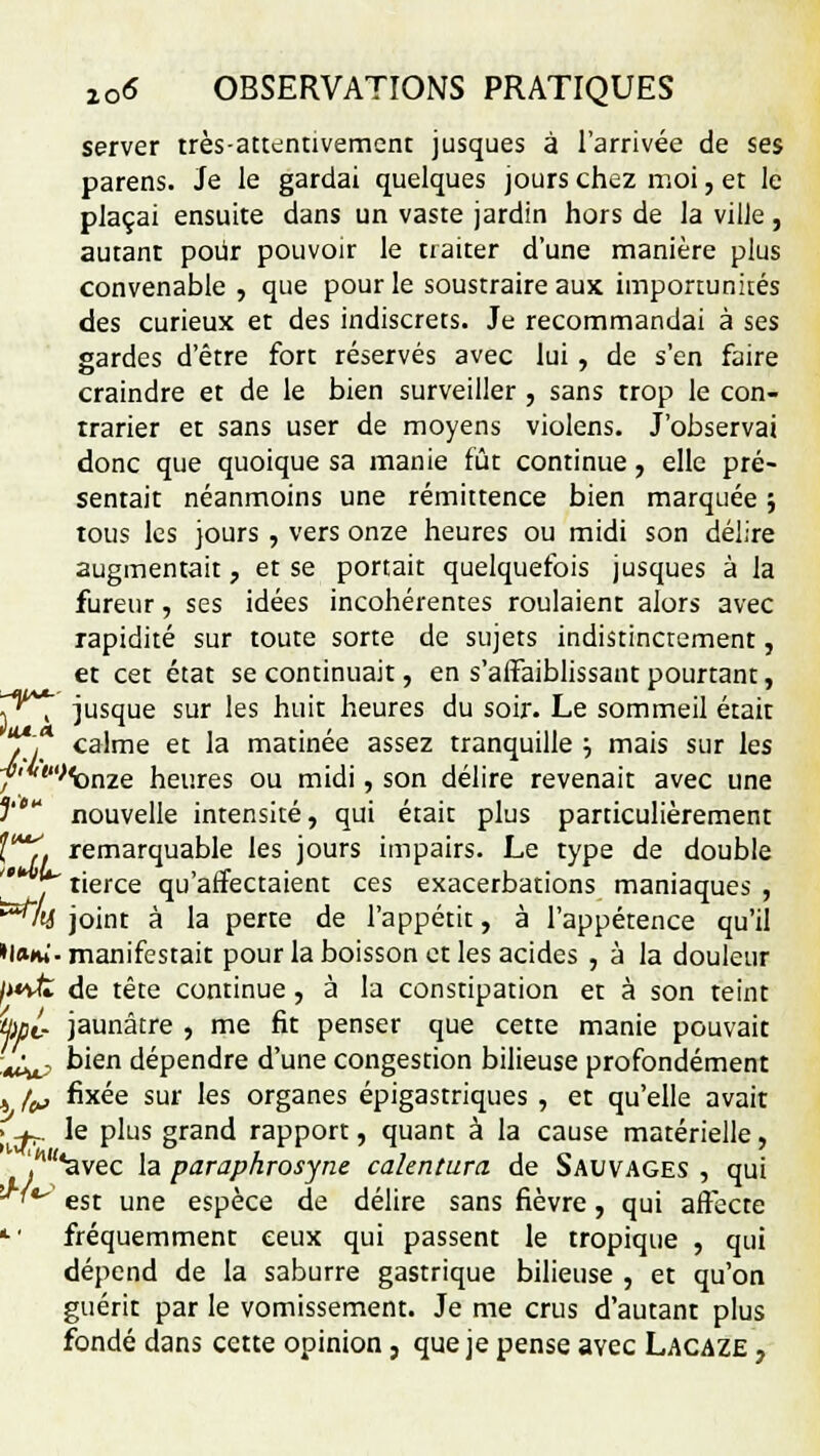 server très-attentivement jusques à l'arrivée de ses parens. Je le gardai quelques jours chez moi, et le plaçai ensuite dans un vaste jardin hors de la ville, autant pour pouvoir le traiter d'une manière plus convenable , que pour le soustraire aux importunkés des curieux et des indiscrets. Je recommandai à ses gardes d'être fort réservés avec lui , de s'en faire craindre et de le bien surveiller , sans trop le con- trarier et sans user de moyens violens. J'observai donc que quoique sa manie fût continue, elle pré- sentait néanmoins une rémittence bien marquée ; tous les jours , vers onze heures ou midi son délire augmentait, et se portait quelquefois jusques à la fureur, ses idées incohérentes roulaient alors avec rapidité sur toute sorte de sujets indistinctement, et cet état se continuait, en s'affaiblissant pourtant, y\ jusque sur les huit heures du soir. Le sommeil était ?,* calme et la matinée assez tranquille •■, mais sur les f'*t>'omQ heures ou midi, son délire revenait avec une f  nouvelle intensité, qui était plus particulièrement f*y. remarquable les jours impairs. Le type de double i tierce qu'affectaient ces exacerbations maniaques , ^y joint à la perte de l'appétit, à l'appétence qu'il »!»*»'. manifestait pour la boisson et les acides , à la douleur /xvfe de tête continue , à la constipation et à son teint W- jaunâtre , me fit penser que cette manie pouvait W? k'en dépendre d'une congestion bilieuse profondément 4 fo fixée sur les organes épigastriques , et qu'elle avait 1^, le plus grand rapport, quant à la cause matérielle, lw/<avec la paraphrosyne calentura de Sauvages , qui ^^ est une espèce de délire sans fièvre, qui affecte •>' fréquemment ceux qui passent le tropique , qui dépend de la saburre gastrique bilieuse , et qu'on guérit par le vomissement. Je me crus d'autant plus fondé dans cette opinion, que je pense ayee Lacaze ,