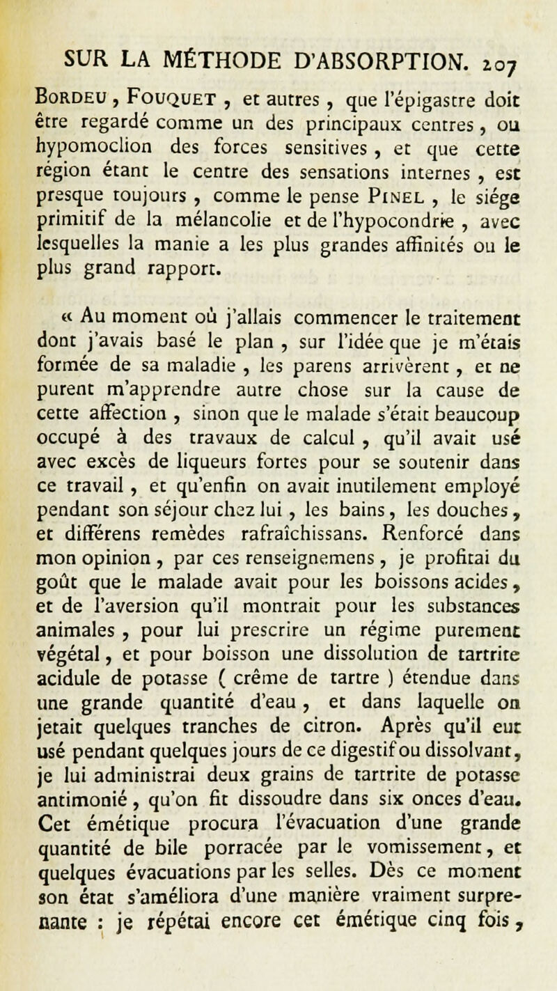 Bordeu , Fouquet , et autres, que l'épigastre doit être regardé comme un des principaux centres, ou hypomoclion des forces sensitives, et que cette région étant le centre des sensations internes , est presque toujours , comme le pense Pinel , le siège primitif de la mélancolie et de l'hypocondrie , avec lesquelles la manie a les plus grandes affinités ou le plus grand rapport. « Au moment où j'allais commencer le traitement dont j'avais basé le plan , sur l'idée que je m'étais formée de sa maladie , les parens arrivèrent, et ne purent m'apprendre autre chose sur la cause de cette affection , sinon que le malade s'était beaucoup occupé à des travaux de calcul , qu'il avait usé avec excès de liqueurs fortes pour se soutenir dans ce travail, et qu'enfin on avait inutilement employé pendant son séjour chez lui , les bains, les douches y et différens remèdes rafraîchissans. Renforcé dans mon opinion , par ces renseignemens , je profitai du goût que le malade avait pour les boissons acides, et de l'aversion qu'il montrait pour les substances animales , pour lui prescrire un régime purement végétal, et pour boisson une dissolution de tartrite acidulé de potasse ( crème de tartre ) étendue dans une grande quantité d'eau, et dans laquelle on jetait quelques tranches de citron. Après qu'il eut usé pendant quelques jours de ce digestif ou dissolvant, je lui administrai deux grains de tartrite de potasse antimonié, qu'on fit dissoudre dans six onces d'eau. Cet émétique procura l'évacuation d'une grande quantité de bile porracée par le vomissement, et quelques évacuations par les selles. Dès ce moment son état s'améliora d'une manière vraiment surpre- nante : je répétai encore cet émétique cinq fois,