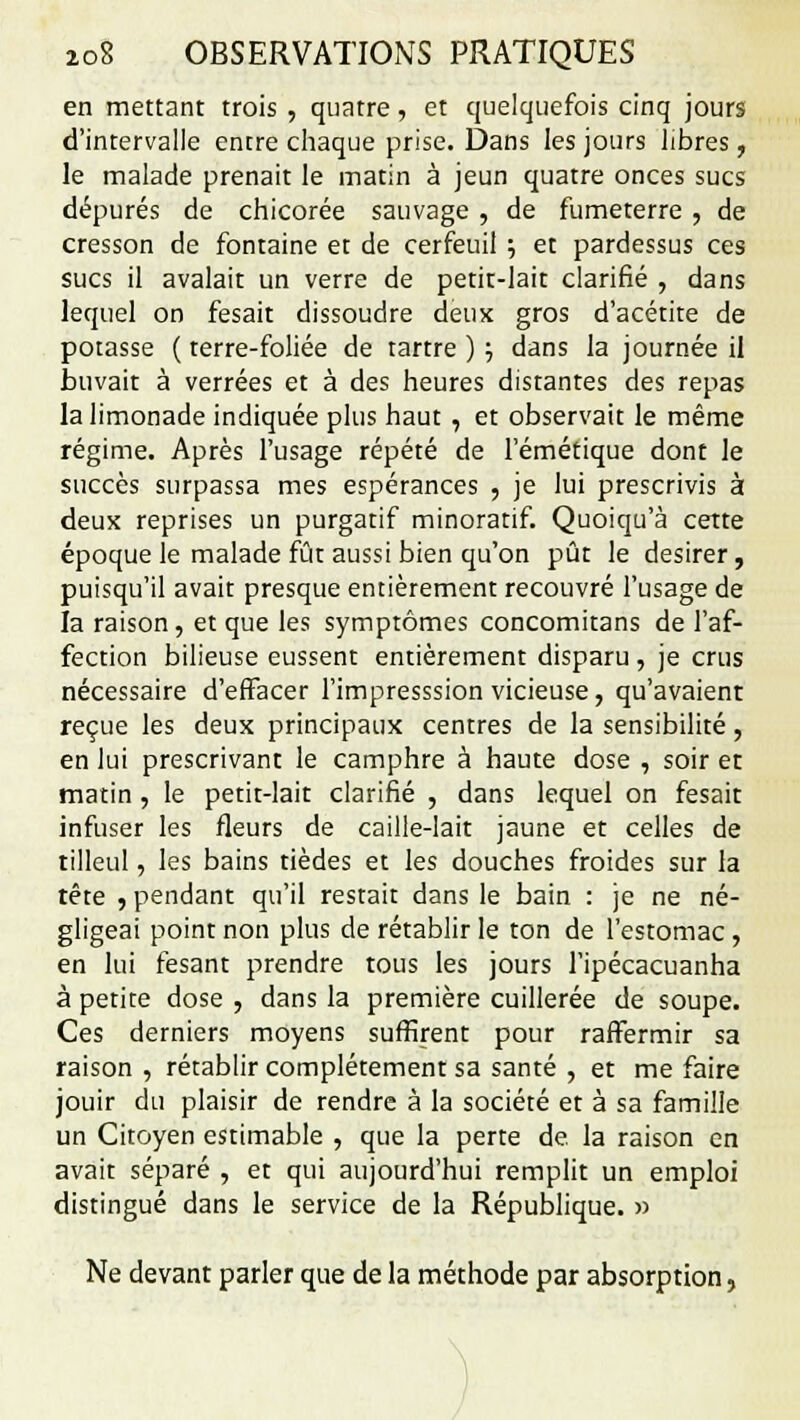 en mettant trois , quatre, et quelquefois cinq jours d'intervalle entre chaque prise. Dans les jours libres, le malade prenait le matin à jeun quatre onces sucs dépurés de chicorée sauvage , de fumeterre , de cresson de fontaine et de cerfeuil ; et pardessus ces sucs il avalait un verre de petit-lait clarifié , dans lequel on fesait dissoudre deux gros d'acétite de potasse ( terre-foliée de tartre ) ; dans la journée il buvait à verrées et à des heures distantes des repas la limonade indiquée plus haut , et observait le même régime. Après l'usage répété de l'émétique dont le succès surpassa mes espérances , je lui prescrivis à deux reprises un purgatif minoratif. Quoiqu'à cette époque le malade fût aussi bien qu'on pût le désirer, puisqu'il avait presque entièrement recouvré l'usage de la raison, et que les symptômes concomitans de l'af- fection bilieuse eussent entièrement disparu, je crus nécessaire d'effacer l'impresssion vicieuse, qu'avaient reçue les deux principaux centres de la sensibilité, en lui prescrivant le camphre à haute dose , soir et matin , le petit-lait clarifié , dans lequel on fesait infuser les fleurs de caille-lait jaune et celles de tilleul, les bains tièdes et les douches froides sur la tête , pendant qu'il restait dans le bain : je ne né- gligeai point non plus de rétablir le ton de l'estomac, en lui fesant prendre tous les jours l'ipécacuanha à petite dose , dans la première cuillerée de soupe. Ces derniers moyens suffirent pour raffermir sa raison , rétablir complètement sa santé , et me faire jouir du plaisir de rendre à la société et à sa famille un Citoyen estimable , que la perte de. la raison en avait séparé , et qui aujourd'hui remplit un emploi distingué dans le service de la République. » Ne devant parler que de la méthode par absorption,