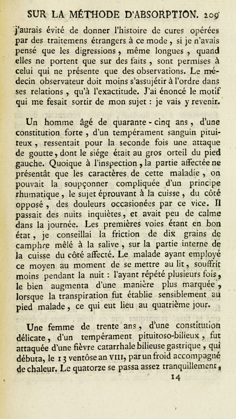 j'aurais évité de donner l'histoire de cures opérées par des traitemens étrangers à ce mode , si je n'avais pensé que les digressions , même longues , quand elles ne portent que sur des faits , sont permises à celui qui ne présente que des observations. Le mé- decin observateur doit moins s'assujétir à l'ordre dans ses relations , qu'à l'exactitude. J'ai énoncé le motif qui me fesait sortir de mon sujet : je vais y revenir. Un homme âgé de quarante - cinq ans, d'une constitution forte , d'un tempérament sanguin pitui- teux , ressentait pour la seconde fois une attaque de goutte, dont le siège était au gros orteil du pied gauche. Quoique à l'inspection , la partie affectée ne présentât que les caractères de cette maladie , on pouvait la soupçonner compliquée d'un principe rhumatique , le sujet éprouvant à la cuisse , du côté opposé , des douleurs occasionées par ce vice. Il passait des nuits inquiètes, et avait peu de calme dans la journée. Les premières voies étant en bon état, je conseillai la friction de dix grains de camphre mêlé à la salive , sur la partie interne de la cuisse du côté affecté. Le malade ayant employé ce moyen au moment de se mettre au lit, souffrit moins pendant la nuit : l'ayant répété plusieurs fois , le bien augmenta d'une manière plus marquée', lorsque la transpiration fut établie sensiblement an pied malade, ce qui eut lieu au quatrième jour. Une femme de trente ans, d'une constitution délicate, d'un tempérament pituitoso-bilieux , fut attaquée d'une fièvre catarrhale bilieuse gastrique , qui débuta, le 13 ventôse an Vin, par un froid accompagné de chaleur. Le quatorze se passa assez tranquillement, 14