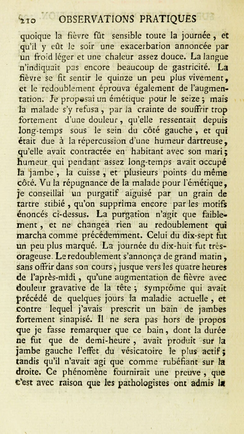 quoique la fièvre fût sensible toute la journée, et qu'il y eût le soir une exacerbation annoncée par un froid léger et une chaleur assez douce. La langue n'indiquait pas encore beaucoup de gastricité. La fièvre se fit sentir le quinze un peu plus vivement, et le redoublement éprouva également de l'augmen- tation. Je propesai un émétique pour le seize ; mais la malade s'y refusa , par Ja crainte de souffrir trop fortement d'une douleur, qu'elle ressentait depuis long-temps sous le sein du côté gauche , et qui était due à la répercussion d'une humeur dartreuse, qu'elle avait contractée en habitant avec son mari; humeur qui pendant assez long-temps avait occupé la jambe , la cuisse , et plusieurs points du même côté. Vu la répugnance de la malade pour 1 émétique, je conseillai un purgatif aiguisé par un grain de tartre stibié , qu'on supprima encore par les motifs énoncés ci-dessus. La purgation n'agit que faible- ment , et ne changea rien au redoublement qui marcha comme précédemment. Celui du dix-sept fut un peu plus marqué. La journée du dix-huit fut très- orageuse. Le redoublement s'annonça de grand matin, sans offrir dans son cours, jusque vers les quatre heures de l'après-midi, qu'une augmentation de fièvre avec douleur gravative de la tête •-, symptôme qui avait précédé de quelques jours la maladie actuelle , et contre lequel j'avais prescrit un bain de jambes fortement sinapisé. Il ne sera pas hors de propos que je fasse remarquer que ce bain, dont la durée ne fut que de demi-heure , avait produit sur la jambe gauche l'effet du vésicatoire le plus actif; tandis qu'il n'avait agi que comme rubéfiant sur la droite. Ce phénomène fournirait une preuve , que c'est avec raison que les pathologistes ont admis 1«