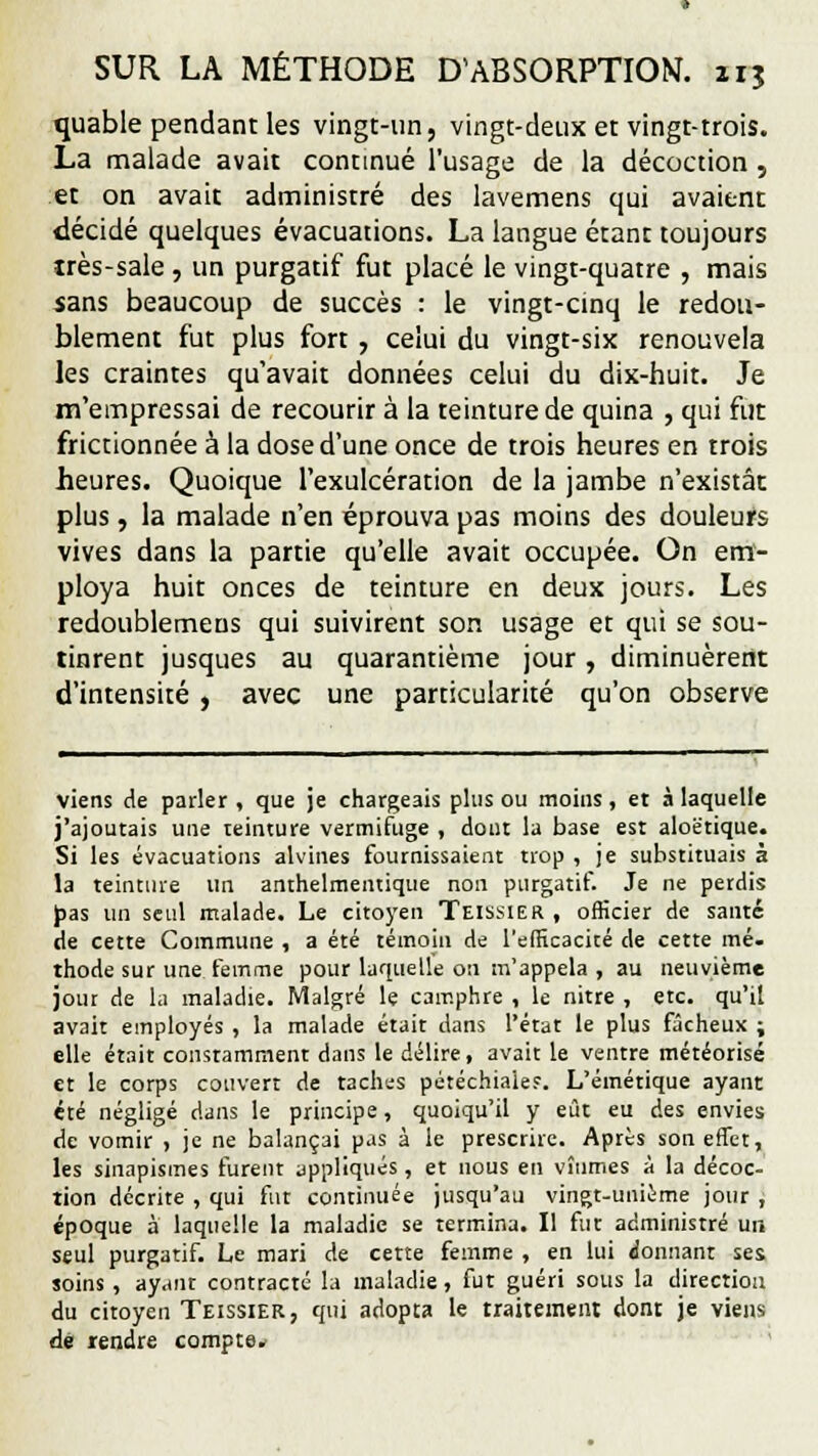 quable pendant les vingt-un, vingt-deux et vingt-trois. La malade avait continué l'usage de la décoction, et on avait administré des lavemens qui avaient décidé quelques évacuations. La langue étant toujours très-sale , un purgatif fut placé le vingt-quatre , mais sans beaucoup de succès : le vingt-cinq le redou- blement fut plus fort, celui du vingt-six renouvela les craintes qu'avait données celui du dix-huit. Je m'empressai de recourir à la teinture de quina , qui fut frictionnée à la dose d'une once de trois heures en trois heures. Quoique l'exulcération de la jambe n'existât plus, la malade n'en éprouva pas moins des douleurs vives dans la partie qu'elle avait occupée. On em- ploya huit onces de teinture en deux jours. Les redoublemeus qui suivirent son usage et qui se sou- tinrent jusques au quarantième jour, diminuèrent d'intensité, avec une particularité qu'on observe viens de parler , que je chargeais plus ou moins, et à laquelle j'ajoutais une teinture vermifuge , dont la base est aloëtique. Si les évacuations alvines fournissaient trop , je substituais à la teinture un anthelmentique non purgatif. Je ne perdis pas un seul malade. Le citoyen Teissier , officier de santé de cette Commune , a été témoin de l'efficacité de cette mé- thode sur une femme pour laquelle on m'appela , au neuvième jour de la maladie. Malgré le camphre , le nitre , etc. qu'il avait employés , la malade était dans l'état le plus fâcheux ; elle était constamment dans le délire, avait le ventre météorisé et le corps couvert de taches pétéchiaie?. L'émétique ayant été négligé dans le principe, quoiqu'il y eût eu des envies de vomir , je ne balançai pas à le prescrire. Après son effet, les sinapismes furent appliqués, et nous en vînmes à la décoc- tion décrite , qui fut continuée jusqu'au vingt-unième jour ; époque à laquelle la maladie se termina. Il fut administré un seul purgatif. Le mari de cette femme , en lui donnant ses soins , ayant contracté la maladie, fut guéri sous la direction du citoyen Teissier, qui adopta le traitement dont je viens dé rendre compte*