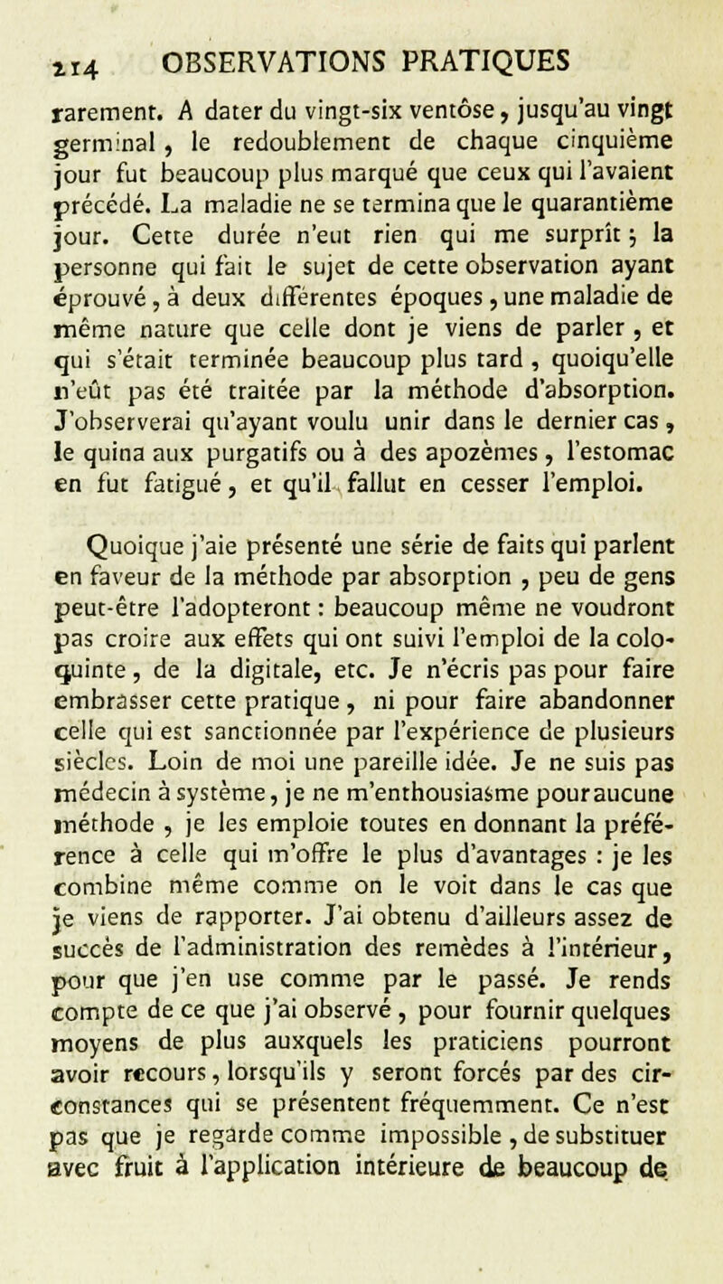 rarement. A dater du vingt-six ventôse, jusqu'au vingt germinal , le redoublement de chaque cinquième jour fut beaucoup plus marqué que ceux qui l'avaient précédé. La maladie ne se termina que le quarantième jour. Cette durée n'eut rien qui me surprît ; la personne qui fait le sujet de cette observation ayant éprouvé, à deux différentes époques, une maladie de même nature que celle dont je viens de parler , et qui s'était terminée beaucoup plus tard , quoiqu'elle n'eût pas été traitée par la méthode d'absorption. J'observerai qu'ayant voulu unir dans le dernier cas , le quina aux purgatifs ou à des apozèmes, l'estomac en fut fatigué, et qu'il fallut en cesser l'emploi. Quoique j'aie présenté une série de faits qui parlent en faveur de la méthode par absorption , peu de gens peut-être l'adopteront : beaucoup même ne voudront pas croire aux effets qui ont suivi l'emploi de la colo- quinte, de la digitale, etc. Je n'écris pas pour faire embrasser cette pratique , ni pour faire abandonner celle qui est sanctionnée par l'expérience de plusieurs siècles. Loin de moi une pareille idée. Je ne suis pas médecin à système, je ne m'enthousiasme pouraucune méthode , je les emploie toutes en donnant la préfé- rence à celle qui m'offre le plus d'avantages : je les combine même comme on le voit dans le cas que je viens de rapporter. J'ai obtenu d'ailleurs assez de succès de l'administration des remèdes à l'intérieur, pour que j'en use comme par le passé. Je rends compte de ce que j'ai observé , pour fournir quelques moyens de plus auxquels les praticiens pourront avoir recours, lorsqu'ils y seront forcés par des cir- constances qui se présentent fréquemment. Ce n'est pas que je regarde comme impossible , de substituer avec fruit à l'application intérieure de beaucoup de