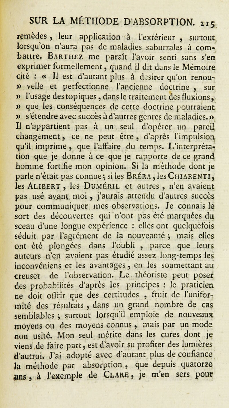 remèdes, leur application à l'extérieur, surtout lorsqu'on n'aura pas de maladies saburrales à com- battre. Barthez me paraît l'avoir senti sans s'en exprimer formellement, quand il dit dans le Mémoire cité : « Il est d'autant plus à désirer qu'on renou- » velle et perfectionne l'ancienne doctrine , sut » l'usage des topiques, dans le traitement des fluxions, » que les conséquences de cette doctrine pourraient » s'étendre avec succès à d'autres genres de maladies. » Il n'appartient pas à un seul d'opérer un pareil changement, ce ne peut être, d'après l'impulsion qu'il imprime, que l'affaire du temps. L'interpréta- tion que je donne à ce que je rapporte de ce grand homme fortifie mon opinion. Si la méthode dont je parle n'était pas connue; si les Bréra ,1csChiarenti, les Alibert , les Duiwéril et autres , n'en avaient pas usé avant moi , j'aurais attendu d'autres succès pour communiquer mes observations. Je connais le sort des découvertes qui n'ont pas été marquées du sceau d'une longue expérience : elles ont quelquefois séduit par l'agrément de la nouveauté $ mais elles ont été plongées dans l'oubli , parce que leurs auteurs n'en avaient pas étudié assez long-temps les inconvéniens et les avantages, en les soumettant au creuset de l'observation. Le théoriste peut poser des probabilités d'après les principes : le praticien ne doit offrir que des certitudes , fruit de l'unifor- mité des résultats , dans un grand nombre de cas semblables ; surtout lorsqu'il emploie de nouveaux moyens ou des moyens connus, mais par un mode non usité. Mon seul mérite dans les cures dont je viens.de faire part, est d'avoir su profiter des lumières d'autrui. J'ai adopté avec d'autant plus de confiance la méthode par absorption , que depuis quatorze ans, à l'exemple de Clare , je m'en sers pour