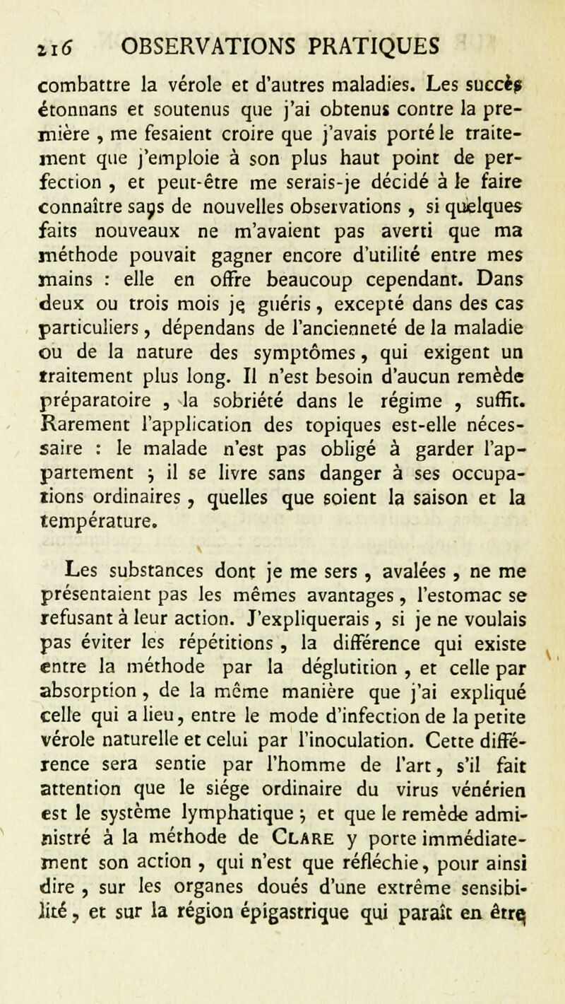 combattre la vérole et d'autres maladies. Les succè? étonnans et soutenus que j'ai obtenus contre la pre- mière , me fesaient croire que j'avais porté le traite- ment que j'emploie à son plus haut point de per- fection , et peut-être me serais-je décidé à le faire connaître sans de nouvelles observations, si quelques faits nouveaux ne m'avaient pas averti que ma méthode pouvait gagner encore d'utilité entre mes mains : elle en offre beaucoup cependant. Dans deux ou trois mois je. guéris, excepté dans des cas particuliers, dépendans de l'ancienneté de la maladie ou de la nature des symptômes, qui exigent un traitement plus long. Il n'est besoin d'aucun remède préparatoire , -la sobriété dans le régime , surfit. Rarement l'application des topiques est-elle néces- saire : le malade n'est pas obligé à garder l'ap- partement ; il se livre sans danger à ses occupa- tions ordinaires, quelles que soient la saison et la température. Les substances dont je me sers , avalées, ne me présentaient pas les mêmes avantages , l'estomac se refusant à leur action. J'expliquerais, si je ne voulais pas éviter les répétitions , la différence qui existe entre la méthode par la déglutition , et celle par absorption , de la même manière que j'ai expliqué celle qui a lieu, entre le mode d'infection de la petite vérole naturelle et celui par l'inoculation. Cette diffé- rence sera sentie par l'homme de l'art, s'il fait attention que le siège ordinaire du virus vénérien est le système lymphatique ; et que le remède admi- nistré à la méthode de Clare y porte immédiate- ment son action , qui n'est que réfléchie, pour ainsi dire , sur les organes doués d'une extrême sensibi- lité , et sur la région épigastrique qui paraît en êtrq