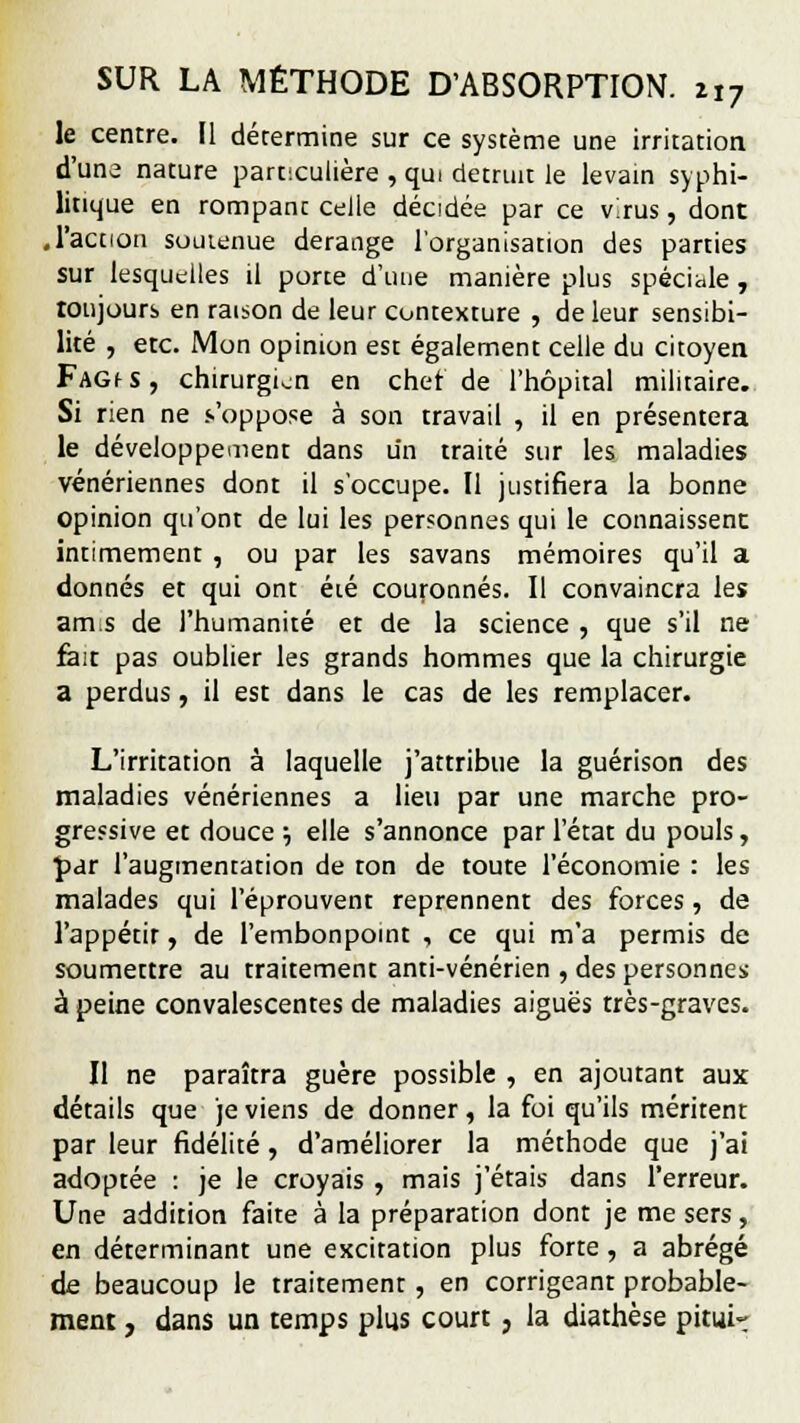 le centre. Il détermine sur ce système une irritation d'une nature particulière , qui détruit le levain syphi- litique en rompanc celle décidée par ce virus, dont ,l'action soutenue dérange l'organisation des parties sur lesquelles il porte d'une manière plus spéciale, toujours en raison de leur contexture , de leur sensibi- lité , etc. Mon opinion est également celle du citoyen FAGf s, chirurgien en chef de l'hôpital militaire. Si rien ne s'oppose à son travail , il en présentera le développement dans un traité sur les maladies vénériennes dont il s'occupe. Il justifiera la bonne opinion qu'ont de lui les personnes qui le connaissent intimement , ou par les savans mémoires qu'il a donnés et qui ont été couronnés. Il convaincra les am.s de l'humanité et de la science , que s'il ne fait pas oublier les grands hommes que la chirurgie a perdus, il est dans le cas de les remplacer. L'irritation à laquelle j'attribue la guérison des maladies vénériennes a lieu par une marche pro- gressive et douce ; elle s'annonce par l'état du pouls, par l'augmentation de ton de toute l'économie : les malades qui l'éprouvent reprennent des forces, de l'appétir, de l'embonpoint , ce qui m'a permis de soumettre au traitement anti-vénérien , des personnes à peine convalescentes de maladies aiguës très-graves. Il ne paraîtra guère possible , en ajoutant aux détails que je viens de donner, la foi qu'ils méritent par leur fidélité, d'améliorer la méthode que j'ai adoptée : je le croyais , mais j'étais dans l'erreur. Une addition faite à la préparation dont je me sers, en déterminant une excitation plus forte, a abrégé de beaucoup le traitement , en corrigeant probable- ment , dans un temps plus court, la diathèse pitui»
