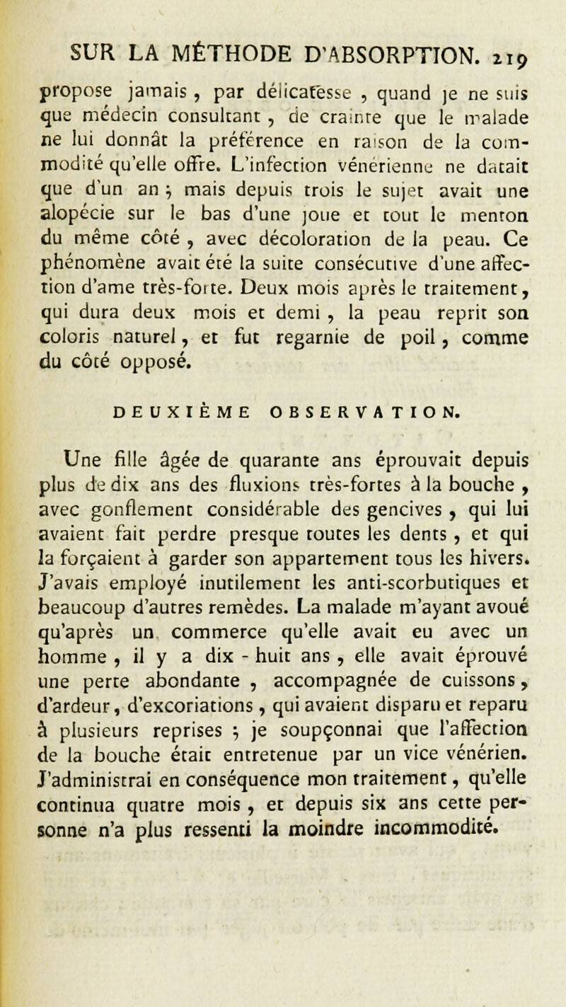 propose jamais , par délicatesse , quand je ne suis que médecin consultant , de crainre que le iralade ne lui donnât la préférence en raison de la com- modité qu'elle offre. L'infection vénérienne ne datait que d'un an } mais depuis trois le sujet avait une alopécie sur le bas d'une joue et tout le menton du même côté , avec décoloration de la peau. Ce phénomène avait été la suite consécutive d'une affec- tion d'ame très-foite. Deux mois après le traitement, qui dura deux mois et demi , la peau reprit son coloris naturel, et fut regarnie de poil, comme du côté opposé. DEUXIÈME OBSERVATION. Une fille âgée de quarante ans éprouvait depuis plus de dix ans des fluxions très-fortes à la bouche , avec gonflement considérable des gencives , qui lui avaient fait perdre presque toutes les dents , et qui la forçaient à garder son appartement tous les hivers. J'avais employé inutilement les anti-scorbutiques et beaucoup d'autres remèdes. La malade m'ayant avoué qu'après un commerce qu'elle avait eu avec un homme , il y a dix - huit ans , elle avait éprouvé une perte abondante , accompagnée de cuissons , d'ardeur, d'excoriations, qui avaient disparu et reparu à plusieurs reprises ; je soupçonnai que l'affection de la bouche étaic entretenue par un vice vénérien. J'administrai en conséquence mon traitement, qu'elle continua quatre mois , et depuis six ans cette per- sonne n'a plus ressenti la moindre incommodité.
