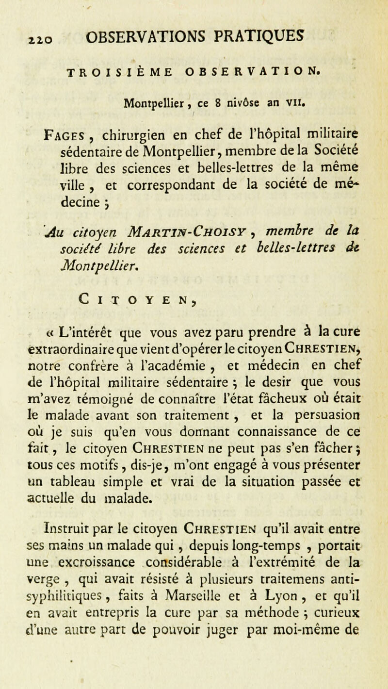 TROISIÈME OBSERVATION. Montpellier, ce 8 nivôse an vu. Fages , chirurgien en chef de l'hôpital militaire sédentaire de Montpellier, membre de la Société libre des sciences et belles-lettres de la même ville , et correspondant de la société de mé- decine 5 Au citoyen Martin-Choisy , membre de la société libre des sciences et belles-lettres dt Montpellier. Citoyen, « L'intérêt que vous avez paru prendre à la cure extraordinaire que vient d'opérer le citoyen Chrestien, notre confrère à l'académie , et médecin en chef de l'hôpital militaire sédentaire ; le désir que vous m'avez témoigné de connaître l'état fâcheux où était le malade avant son traitement , et la persuasion où je suis qu'en vous donnant connaissance de ce fait, le citoyen Chrestien ne peut pas s'en fâcher \ tous ces motifs, dis-je, m'ont engagé à vous présenter un tableau simple et vrai de la situation passée et actuelle du malade. Instruit par le citoyen Chrestien qu'il avait entre ses mains un malade qui , depuis long-temps , portait une excroissance considérable à l'extrémité de la verge , qui avait résisté à plusieurs trairemens anti- syphilitiques , faits à Marseille et à Lyon , et qu'il en avait entrepris la cure par sa méthode \ curieux d'une autre part de pouvoir juger par moi-même de