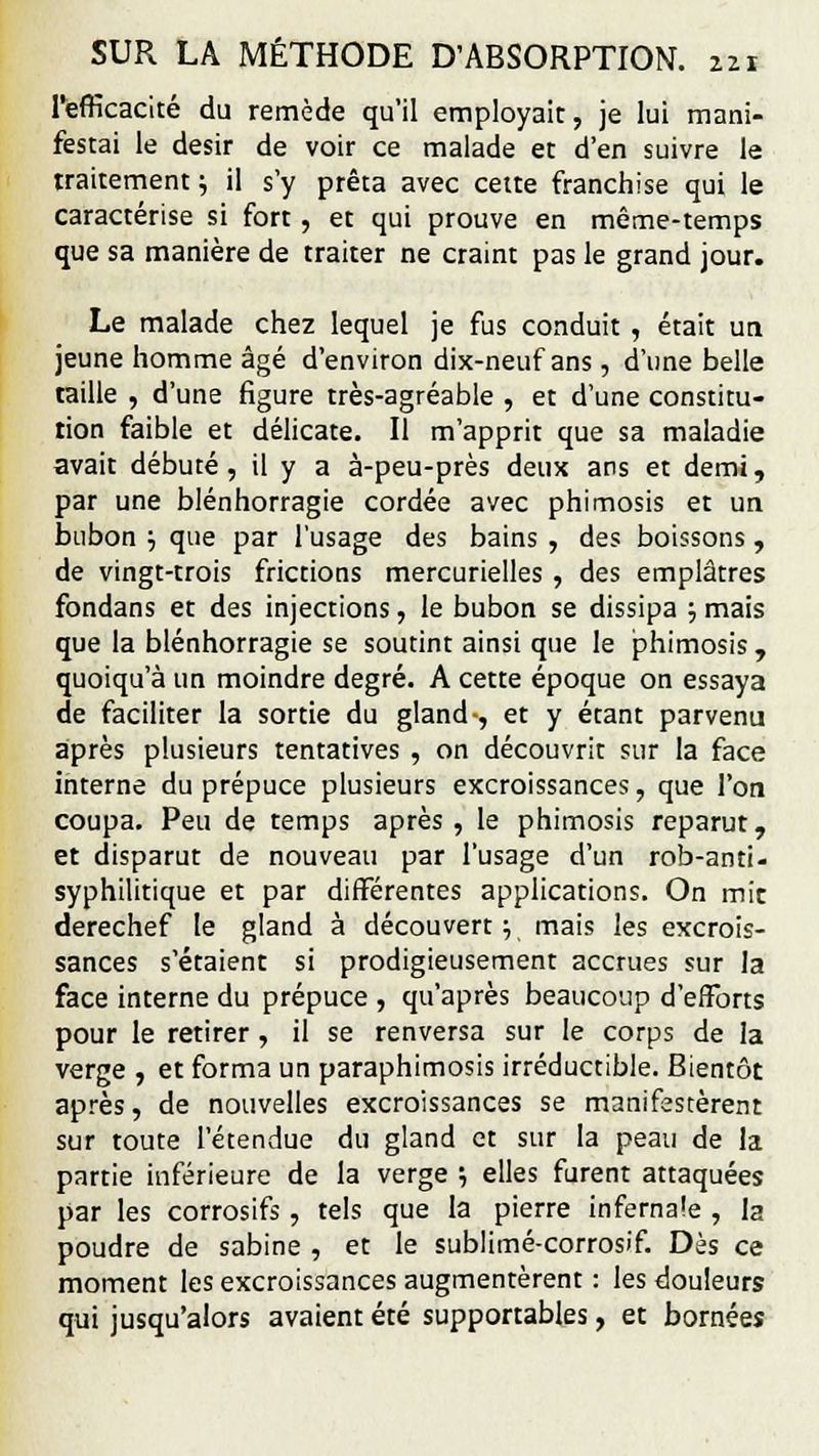 221 l'efficacité du remède qu'il employait, je lui mani- festai le désir de voir ce malade et d'en suivre le traitement ; il s'y prêta avec cette franchise qui le caractérise si fort, et qui prouve en même-temps que sa manière de traiter ne craint pas le grand jour. Le malade chez lequel je fus conduit , était un jeune homme âgé d'environ dix-neuf ans , d'une belle taille , d'une figure très-agréable , et d'une constitu- tion faible et délicate. Il m'apprit que sa maladie avait débuté, il y a à-peu-près deux ans et demi, par une blénhorragie cordée avec phimosis et un bubon •■, que par l'usage des bains , des boissons, de vingt-trois frictions mercurielles , des emplâtres fondans et des injections, le bubon se dissipa ; mais que la blénhorragie se soutint ainsi que le phimosis , quoiqu'à un moindre degré. A cette époque on essaya de faciliter la sortie du gland-, et y étant parvenu après plusieurs tentatives , on découvrit sur la face interne du prépuce plusieurs excroissances, que l'on coupa. Peu de temps après, le phimosis reparut, et disparut de nouveau par l'usage d'un rob-anti- syphilitique et par différentes applications. On mit derechef le gland à découvert} mais les excrois- sances s'étaient si prodigieusement accrues sur la face interne du prépuce , qu'après beaucoup d'efforts pour le retirer , il se renversa sur le corps de la verge , et forma un paraphimosis irréductible. Bientôt après, de nouvelles excroissances se manifestèrent sur toute l'étendue du gland et sur la peau de la partie inférieure de la verge '■, elles furent attaquées par les corrosifs , tels que la pierre infernale , la poudre de sabine , et le sublimé-corrosif. Dès ce moment les excroissances augmentèrent : les douleurs qui jusqu'alors avaient été supportables, et bornées