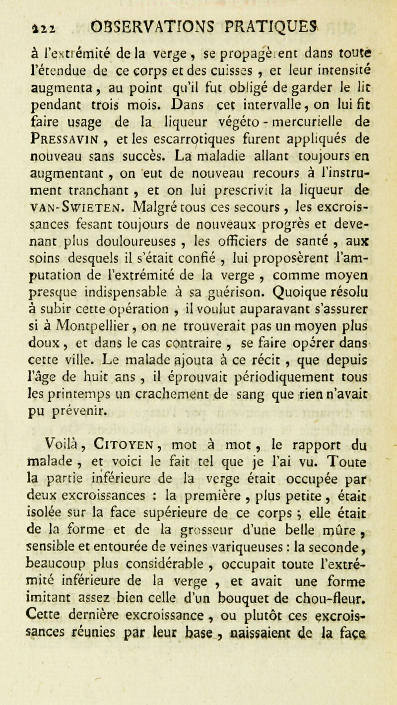 à l'extrémité delà verge, se propage.ent dans toute l'étendue de ce corps et des cuisses , et leur intensité augmenta, au point qu'il fut obligé de garder le lit pendant trois mois. Dans cet intervalle, on lui fit faire usage de la liqueur végéto - mercurielle de Pressavin , et les escarrotiques furent appliqués de nouveau sans succès. La maladie allant toujours en augmentant , on eut de nouveau recours à l'instru- ment tranchant , et on lui prescrivit la liqueur de van-Swieten. Malgré tous ces secours , les excrois- sances fesant toujours de nouveaux progrès et deve- nant plus douloureuses , les officiers de santé , aux soins desquels il s'était confié , lui proposèrent l'am- putation de l'extrémité de la verge , comme moyen presque indispensable à sa guérison. Quoique résolu à subir cette opération , il voulut auparavant s'assurer si à Montpellier, on ne trouverait pas un moyen plus doux , et dans le cas contraire , se faire opérer dans cette ville. Le malade ajouta à ce récit , que depuis l'âge de huit ans , il éprouvait périodiquement tous les printemps un crachement de sang que rien n'avait pu prévenir. Voilà, Citoyen , mot à mot, le rapport du malade , et voici le fait tel que je l'ai vu. Toute la partie inférieure de la verge était occupée par deux excroissances : la première , plus petite , était isolée sur la face supérieure de ce corps ; elle était de la forme et de la grosseur d'une belle mûre , sensible et entourée de veines variqueuses : la seconde, beaucoup plus considérable , occupait toute l'extré- mité inférieure de la verge , et avait une forme imitant assez bien celle d'un bouquet de chou-fleur. Cette dernière excroissance, ou plutôt ces excrois- sances réunies par leur base, naissaient de la face.