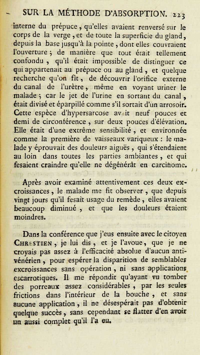 interne du prépuce , qu'elles avaient renversé sur le corps de la verge , et de toute la superficie du gland, depuis la base jusqu'à la pointe , dont elles couvraient l'ouverture ; de manière que tout érait tellement confondu , qu'il était impossible de distinguer ce qui appartenait au prépuce ou au gland , et quelque recherche qu'on fît, de découvrir l'orifice externe du canal de l'urètre, même en voyant uriner le malade •-, car le jet de l'urine en sortant du canal , était divisé et éparpillé comme s'il sortait d'un arrosoir. Cette espèce d'hypersarcose av^it neuf pouces ec demi de circonférence , sur deux pouces d'élévation. Elle était d'une extrême sensibilité , et environnée comme la première de vaisseaux variqueux : le ma- lade y éprouvait des douleurs aiguës, qui s'étendaient au loin dans toutes les parties ambiantes , et qui fesaient craindre qu'elle ne dégénérât en carcinome. Après avoir examiné attentivement ces deux ex- croissances , le malade me fit observer , que depuis vingt jours qu'il fesait usage du remède , elles avaient beaucoup diminué , et que les douleurs étaient moindres. Dans la conférence que j'eus ensuite avec le citoyen Chrestien, je lui dis, et je l'avoue, que je ne croyais pas assez à l'efficacité absolue d'aucun anti- vénérien , pour espérer la disparition de semblables excroissances sans opération , ni sans applications escarrotiques. Il me répondit qu'ayant vu tomber des porreaux assez considérables , par les seules frictions dans l'intérieur de la bouche , et sans aucune application, il ne désespérait pas d'obtenir quelque succès, sans cependant se flatter d'en avoir un aussi complet qu'il l'a eu.