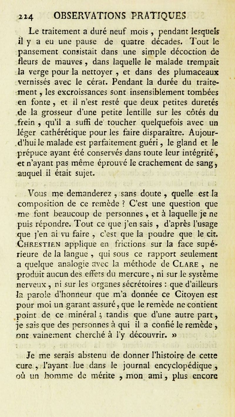Le traitement a duré neuf mois , pendant lesquels il y a eu une pause de quatre décades. Tout le pansement consistait dans une simple décoction de fleurs de mauves, dans laquelle le malade trempait la verge pour la nettoyer , et dans des plumaceaux vernissés avec le cérar. Pendant la durée du traite- ment , les excroissances sont insensiblement tombées en fonte , et il n'est resté que deux petites duretés de la grosseur d'une petite lentille sur les côtés du frein , qu'il a suffi de toucher quelquefois avec un léger cathérétique pour les faire disparaître. Aujour- d'hui le malade est parfaitement guéri, le gland et le prépuce ayant été conservés dans toute leur intégrité » et n'ayant pas même éprouvé le crachement de sang, auquel il était sujet. Vous me demanderez , sans doute , quelle est la composition de ce remède ? C'est une question que me font beaucoup de personnes , et à laquelle je ne puis répondre. Tout ce que j'en sais , d'après l'usage que ]'en ai vu faire , c'est que la poudre que le cit. Chrestien applique en frictions sur la face supé- rieure de la langue , qui sous ce rapport seulement a quelque analogie avec la méthode de Clare , ne produit aucun des effers du mercure, ni sur le système nerveux , ni sur les organes sécrétoires : que d'ailleurs la parole d'honneur que m'a donnée ce Citoyen est pour moi un garant assuré, que le remède ne contient point de ce minéral •■, tandis que d'une autre part, je sais que des personnes à qui il a confié le remède , .ont vainement cherché à l'y découvrir. » Je me serais abstenu de donner l'histoire de cette cure , l'ayant lue dans le journal encyclopédique , où un homme de mérite , mon ami, plus encore