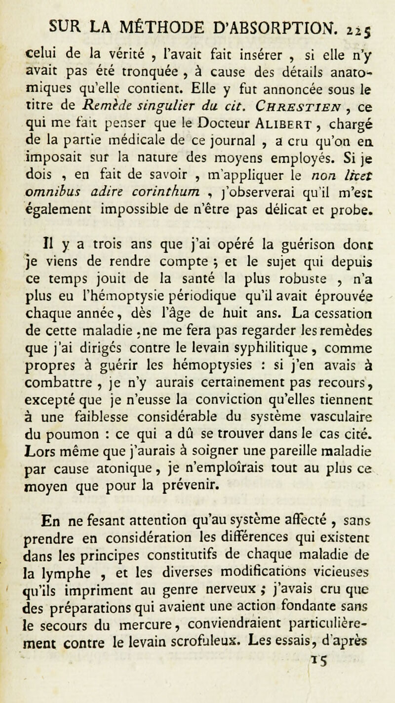 celui de la vérité , l'avait fait insérer , si elle n'y avait pas été tronquée , à cause des détails anaro- miques qu'elle contient. Elle y fut annoncée sous le titre de Remède singulier du cit. Ckrestien , ce qui me fait penser que le Docteur Alibert , chargé de la partie médicale de ce journal , a cru qu'on en imposait sur la nature des moyens employés. Si je dois , en fait de savoir , m'appliquer le non Ircet omnibus adiré corinthum , j'observerai qu'il m'est également impossible de n'être pas délicat et probe. Il y a trois ans que j'ai opéré la guérison dont je viens de rendre compte ; et le sujet qui depuis ce temps jouit de la santé la plus robuste , n'a plus eu l'hémoptysie périodique qu'il avait éprouvée chaque année, dès l'âge de huit ans. La cessation de cette maladie .ne me fera pas regarder les remèdes que j'ai diriges contre le levain syphilitique, comme propres à guérir les hémoptysies : si j'en avais à combattre , je n'y aurais certainement pas recours, excepté que je n'eusse la conviction qu'elles tiennent à une faiblesse considérable du système vasculaire du poumon : ce qui a dû se trouver dans le cas cité. Lors même que j'aurais à soigner une pareille maladie par cause atonique, je n'emploîrais tout au plus ce moyen que pour la prévenir. En ne fesant attention qu'au système affecté , sans prendre en considération les différences qui existent dans les principes constitutifs de chaque maladie de la lymphe , et les diverses modifications vicieuses qu'ils impriment au genre nerveux ,• j'avais cru que des préparations qui avaient une action fondante sans le secours du mercure, conviendraient particulière- ment contre le levain scrofuleux. Les essais, d'après
