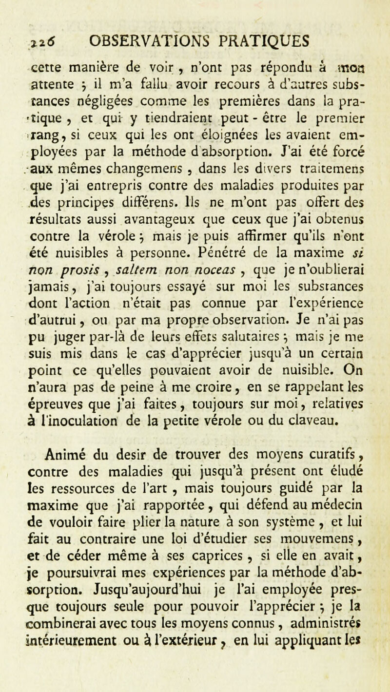 cette manière de voir , n'ont pas répondu à moa attente ■-, il m'a fallu avoir recours à d'autres subs- tances négligées comme les premières dans la pra- tique , et qui y tiendraient peut - être le premier rang, si ceux qui les ont éloignées les avaient em- ployées par la méthode d absorption. J'ai été forcé •aux mêmes changemens , dans les divers traitemens que j'ai entrepris contre des maladies produites par des principes différens. Us ne m'ont pas offert des résultats aussi avantageux que ceux que j'ai obtenus contre la vérole} mais je puis affirmer qu'ils n'ont été nuisibles à personne. Pénétré de la maxime si non prosis, saltem non noceas , que je n'oublierai jamais, j'ai toujours essayé sur moi les substances dont l'action n'était pas connue par l'expérience d'autrui, ou par ma propre observation. Je n'ai pas pu juger par-là de leurs effets salutaires •, mais je me suis mis dans le cas d'apprécier jusqu'à un certain point ce qu'elles pouvaient avoir de nuisible. On n'aura pas de peine à me croire, en se rappelant les épreuves que j'ai faites, toujours sur moi, relatives à l'inoculation de la petite vérole ou du claveau. Animé du désir de trouver des moyens curatifs, contre des maladies qui jusqu'à présent ont éludé les ressources de l'art , mais toujours guidé par la maxime que j'ai rapportée, qui défend au médecin de vouloir faire plier la nature à son système , et lui fait au contraire une loi d'étudier ses mouvemens, et de céder même à ses caprices, si elle en avait, je poursuivrai mes expériences par la méthode d'ab- sorption. Jusqu'aujourd'hui je l'ai employée pres- que toujours seule pour pouvoir l'apprécier} je la combinerai avec tous les moyens connus, administrés