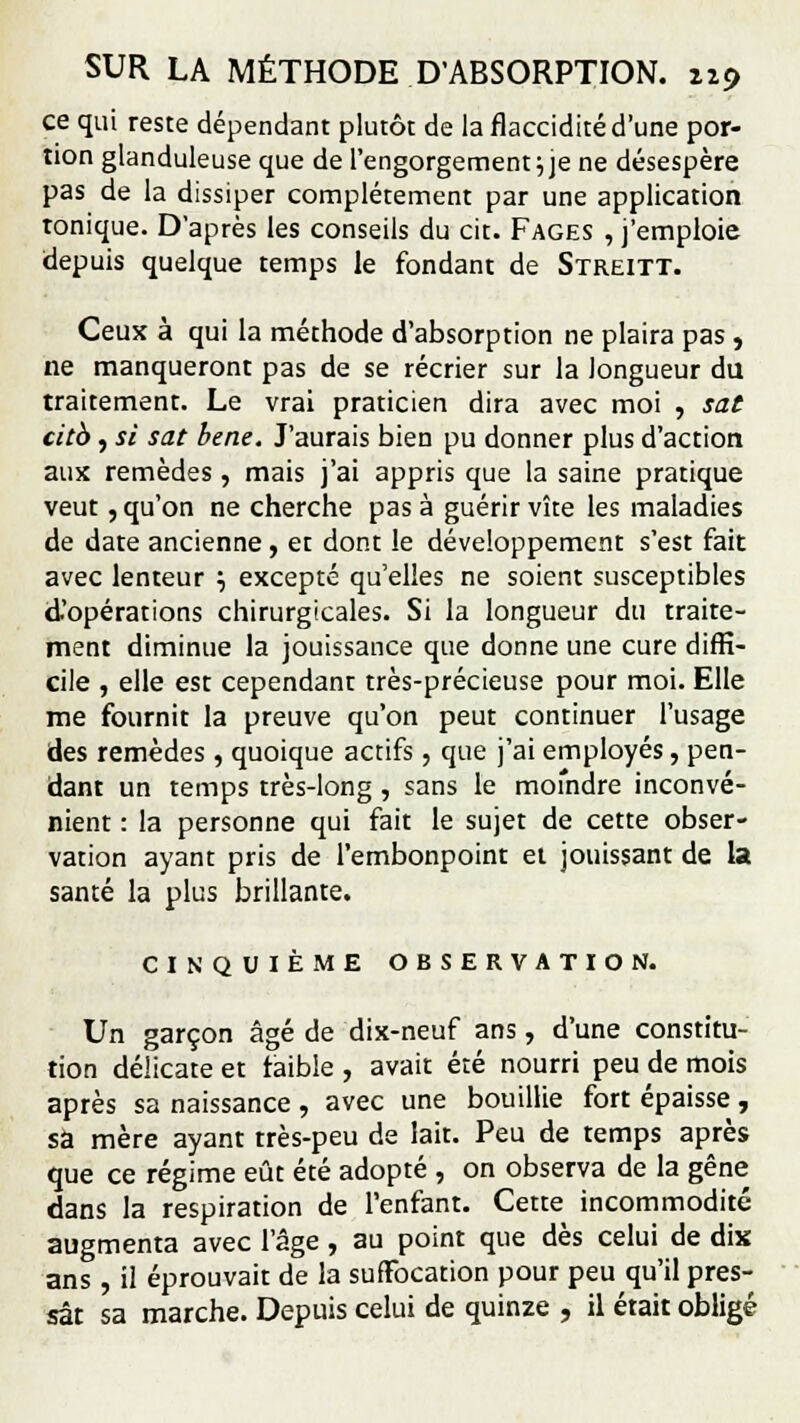 ce qui reste dépendant plutôt de la flaccidité d'une por- tion glanduleuse que de l'engorgement \ je ne désespère pas de la dissiper complètement par une application tonique. D'après les conseils du cit. Fages , j'emploie depuis quelque temps le fondant de Streitt. Ceux à qui la méthode d'absorption ne plaira pas, ne manqueront pas de se récrier sur la longueur du traitement. Le vrai praticien dira avec moi , sat citb, si sat bene. J'aurais bien pu donner plus d'action aux remèdes , mais j'ai appris que la saine pratique veut, qu'on ne cherche pas à guérir vîte les maladies de date ancienne , et dont le développement s'est fait avec lenteur •-, excepté qu'elles ne soient susceptibles d'opérations chirurgicales. Si la longueur du traite- ment diminue la jouissance que donne une cure diffi- cile , elle est cependant très-précieuse pour moi. Elle me fournit la preuve qu'on peut continuer l'usage des remèdes , quoique actifs, que j'ai employés, pen- dant un temps très-long, sans le moindre inconvé- nient : la personne qui fait le sujet de cette obser- vation ayant pris de l'embonpoint et jouissant de la santé la plus brillante. CINQUIÈME OBSERVATION. Un garçon âgé de dix-neuf ans , d'une constitu- tion délicate et faible , avait été nourri peu de mois après sa naissance, avec une bouillie fort épaisse, sa mère ayant très-peu de lait. Peu de temps après que ce régime eût été adopté , on observa de la gêne dans la respiration de l'enfant. Cette incommodité augmenta avec l'âge, au point que dès celui de dix ans, il éprouvait de la suffocation pour peu qu'il pres- sât sa marche. Depuis celui de quinze , il était obligé