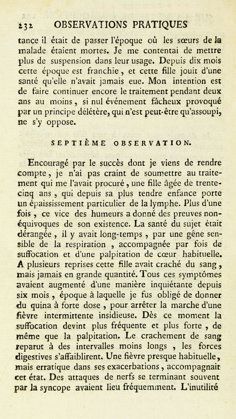 tance il était de passer l'époque où les sœurs de la malade étaient mortes. Je me contentai de mettre plus de suspension dans leur usage. Depuis dix mois cette époque est franchie , et cette fille jouit d'une santé qu'elle n'avait jamais eue. Mon intention est de faire continuer encore le traitement pendant deux ans au moins, si nul événement fâcheux provoqué par un principe délétère, qui n'est peut-être qu'assoupi, ne s'y oppose. SEPTIÈME OBSERVATION. Encouragé par le succès dont je viens de rendre compte, je n'ai pas craint de soumettre au traite- ment qui me l'avait procuré, une fille âgée de trente- cinq ans , qui depuis sa plus tendre enfance porte un épaississement particulier de la lymphe. Plus d'une fois, ce vice des humeurs adonné des preuves non- équivoques de son existence. La santé du sujet était dérangée , il y avait long-temps , par une gêne sen- sible de la respiration , accompagnée par fois de suffocation et d'une palpitation de cœur habituelle. A plusieurs reprises cette fille avait craché du sang , mais jamais en grande quantité. Tous ces symptômes avaient augmenté d'une manière inquiétante depuis six mois , époque à laquelle je fus obligé de donner du quina à forte dose , pour arrêter la marche d'une fièvre intermittente insidieuse. Dès ce moment la suffocation devint plus fréquente et plus forte , de même que la palpitation. Le crachement de sang reparut à des intervalles moins longs , les forces digestives s'affaiblirent. Une fièvre presque habituelle, mais erratique dans ses exacerbations, accompagnait cet état. Des attaques de nerfs se terminant souvent par la syncope avaient lieu fréquemment. L'inutilité