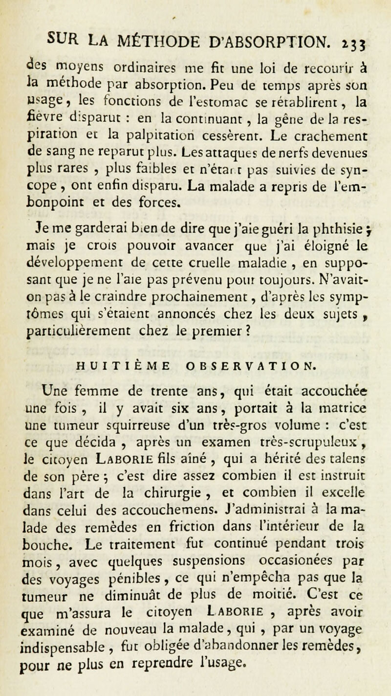 des moyens ordinaires me fit une loi de recourir à la méthode par absorption. Peu de temps après son usage , les fonctions de l'estomac se rétablirent, la fièvre disparut : en la continuant, la gêne de la res- piration eu la palpitation cessèrent. Le crachement de sang ne reparut plus. Les attaques de nerfs devenues plus rares , plus faibles et n'étai t pas suivies de syn- cope , ont enfin disparu. La malade a repris de l'em- bonpoint et des forces. Je me garderai bien de dire que j'aie guéri la phthisie j mais je crois pouvoir avancer que j'ai éloigné le développement de cette cruelle maladie , en suppo- sant que je ne l'aie pas prévenu pour toujours. N'avait- on pas à le craindre prochainement, d'après les symp- tômes qui s'étaient annoncés chez les deux sujets , particulièrement chez le premier ? HUITIÈME OBSERVATION. Une femme de trente ans, qui était accouchée une fois , il y avait six ans, portait à la matrice une tumeur squirreuse d'un très-gros volume : c'est ce que décida , après un examen très-scrupuleux , le citoyen Laborie fils aîné , qui a hérité des talens de son père ■-, c'est dire assez combien il est instruit dans l'art de la chirurgie , et combien il excelle dans celui des accouchemens. J'administrai à la ma- lade des remèdes en friction dans l'intérieur de la bouche. Le traitement fut continué pendant trois mois, avec quelques suspensions occasionées par des voyages pénibles, ce qui n'empêcha pas que la tumeur ne diminuât de plus de moitié. C'est ce que m'assura le citoyen Laborie , après avoir examiné de nouveau la malade, qui , par un voyage indispensable, fut obligée d'abandonner les remèdes, pour ne plus en reprendre l'usage.