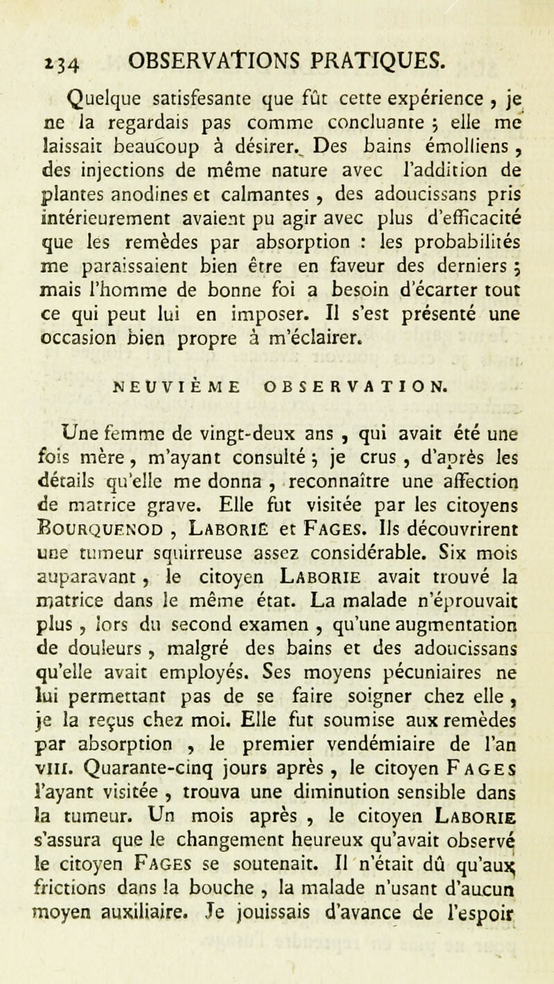 Quelque satisfesante que fût cette expérience , je ne Ja regardais pas comme concluante ; elle me laissait beaucoup à désirer.^ Des bains émolliens, des injections de même nature avec l'addition de plantes anodines et calmantes , des adoucissans pris intérieurement avaient pu agir avec plus d'efficacité que les remèdes par absorption : les probabilités me paraissaient bien être en faveur des derniers ; mais l'homme de bonne foi a besoin d'écarter tout ce qui peut lui en imposer. Il s'est présenté une occasion bien propre à m'éclairer. NEUVIÈME OBSERVATION. Une femme de vingt-deux ans , qui avait été une fois mère, m'ayant consulté ; je crus , d'après les détails qu'elle me donna , reconnaître une affection de matrice grave. Elle fut visitée par les citoyens Bourquenod , Laborie et Fages. Us découvrirent une tumeur squirreuse assez considérable. Six mois auparavant, le citoyen Laborie avait trouvé la matrice dans le même état. La malade n'éprouvait plus , iors du second examen , qu'une augmentation de douleurs, malgré des bains et des adoucissans qu'elle avait employés. Ses moyens pécuniaires ne lui permettant pas de se faire soigner chez elle, je la reçus chez moi. Elle fut soumise aux remèdes par absorption , le premier vendémiaire de l'an vin. Quarante-cinq jours après, le citoyen Fages l'ayant visitée , trouva une diminution sensible dans la tumeur. Un mois après , le citoyen Laborie s'assura que le changement heureux qu'avait observé le citoyen Fages se soutenait. Il n'était dû qu'aux^ frictions dans la bouche , la malade n'usant d'aucun moyen auxiliaire. Je jouissais d'avance de l'espoir
