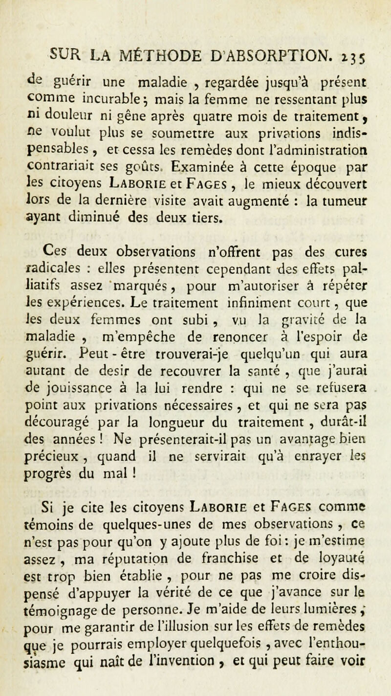 de guérir une maladie , regardée jusqu'à présent comme incurable} mais la femme ne ressentant plus ni douleur ni gêne après quatre mois de traitement, fle voulut plus se soumettre aux privations indis- pensables , et cessa les remèdes dont l'administration contrariait ses goûts. Examinée à cette époque par les citoyens Laborie et Fages , le mieux découvert lors de la dernière visite avait augmenté : la tumeur ayant diminué des deux tiers. Ces deux observations n'offrent pas des cures radicales : elles présentent cependant des effets pal- liatifs assez marqués, pour m'autoriser a répéter les expériences. Le traitement infiniment court, que les deux femmes ont subi , vu la gravité de la maladie , m'empêche de renoncer à l'espoir de guérir. Peut - être trouverai-je quelqu'un qui aura autant de désir de recouvrer la santé , que j'aurai de jouissance à la lui rendre : qui ne se refusera point aux privations nécessaires, et qui ne sera pas découragé par la longueur du traitement , durât-il des années ! Ne présenterait-il pas un avantage bien précieux , quand il ne servirait qu'à enrayer les progrès du mal ! Si je cite les citoyens Laborie et Fages comme témoins de quelques-unes de mes observations , ce n'est pas pour qu'on y ajoute plus de foi: je m'estime assez , ma réputation de franchise et de loyauté est trop bien établie , pour ne pas me croire dis- pensé d'appuyer la vérité de ce que j'avance sur le témoignage de personne. Je m'aide de leurs lumières, pour me garantir de l'illusion sur les effets de remèdes que je pourrais employer quelquefois , avec l'enthou siâsme qui naît de l'invention , et qui peut faire voi voir