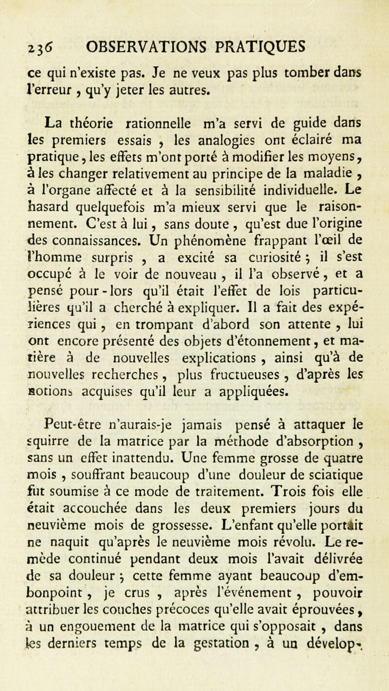 ce qui n'existe pas. Je ne veux pas plus tomber dans l'erreur , qu'y jeter les autres. La théorie rationnelle m'a servi de guide dans les premiers essais , les analogies ont éclairé ma pratique, les effets m'ont porté à modifier les moyens , à les changer relativement au principe de la maladie , à l'organe affecté et à la sensibilité individuelle. Le hasard quelquefois m'a mieux servi que le raison- nement. C'est à lui, sans doute , qu'est due l'origine des connaissances. Un phénomène frappant l'œil de l'homme surpris , a excité sa curiosité ; il s'est occupe à le voir de nouveau , il l'a observé, et a pensé pour-lors qu'il était l'effet de lois particu- lières qu'il a cherché à expliquer. Il a fait des expé- riences qui , en trompant d'abord son attente , lui ont encore présenté des objets d'étonnement, et ma- tière à de nouvelles explications , ainsi qu'à de nouvelles recherches , plus fructueuses , d'après les Hotionb acquises qu'il leur a appliquées. Peut-être n'aurais-je jamais pensé à attaquer le squirre de la matrice par la méthode d'absorption , sans un effet inattendu. Une femme grosse de quatre mois , souffrant beaucoup d'une douleur de sciatique fut soumise à ce mode de traitement. Trois fois elle était accouchée dans les deux premiers jours du neuvième mois de grossesse. L'enfant qu'elle portait ne naquit qu'après le neuvième mois révolu. Le re- mède continué pendant deux mois l'avait délivrée de sa douleur j cette femme ayant beaucoup d'em- bonpoint , je crus , après l'événement, pouvoir attribuer les couches précoces qu'elle avait éprouvées , à un engouement de la matrice qui s'opposait , dans les derniers temps de la gestation . à un dévelop-.