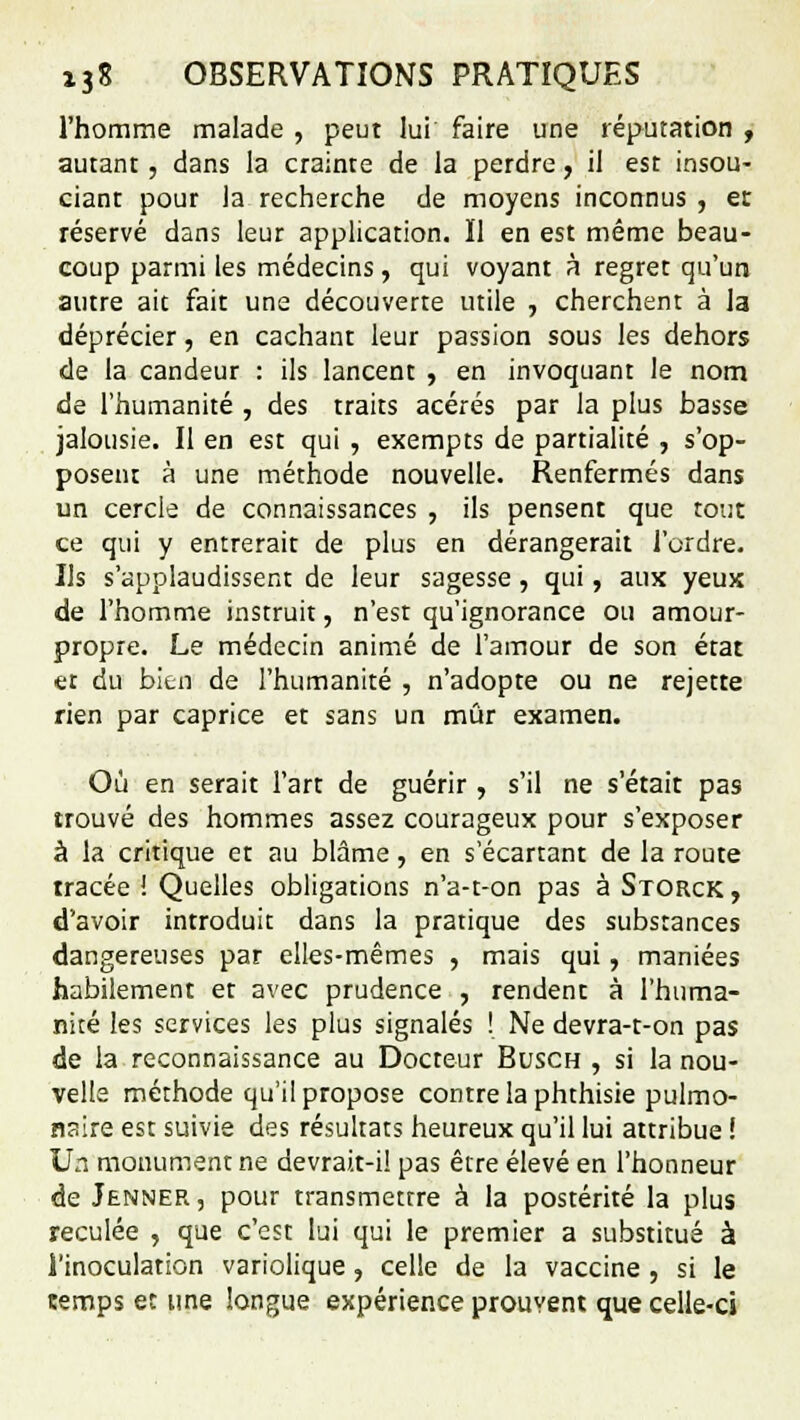 l'homme malade , peut lui faire une réputation , autant, dans la crainte de la perdre, il est insou- ciant pour la recherche de moyens inconnus , et réservé dans leur application. Il en est même beau- coup parmi les médecins, qui voyant à regret qu'un autre aie fait une découverte utile , cherchent à la déprécier, en cachant leur passion sous les dehors de la candeur : ils lancent , en invoquant le nom de l'humanité , des traits acérés par la plus basse jalousie. Il en est qui , exempts de partialité , s'op- posent à une méthode nouvelle. Renfermés dans un cercle de connaissances , ils pensent que tout ce qui y entrerait de plus en dérangerait l'ordre. Us s'applaudissent de leur sagesse , qui, aux yeux de l'homme instruit, n'est qu'ignorance ou amour- propre. Le médecin animé de l'amour de son état et du bien de l'humanité , n'adopte ou ne rejette rien par caprice et sans un mûr examen. Où en serait l'art de guérir, s'il ne s'était pas trouvé des hommes assez courageux pour s'exposer à la critique et au blâme, en s écartant de la route tracée ! Quelles obligations n'a-t-on pas à Storck, d'avoir introduit dans la pratique des substances dangereuses par elles-mêmes , mais qui, maniées habilement et avec prudence , rendent à l'huma- nité les services les plus signalés ! Ne devra-t-on pas de la reconnaissance au Docteur Busch , si la nou- velle méthode qu'il propose contre la phthisie pulmo- naire est suivie des résultats heureux qu'il lui attribue ! Un monument ne devrait-i! pas être élevé en l'honneur de Jenner , pour transmettre à la postérité la plus reculée , que c'est lui qui le premier a substitué à l'inoculation variolique, celle de la vaccine , si le cemps et une longue expérience prouvent que celle-ci