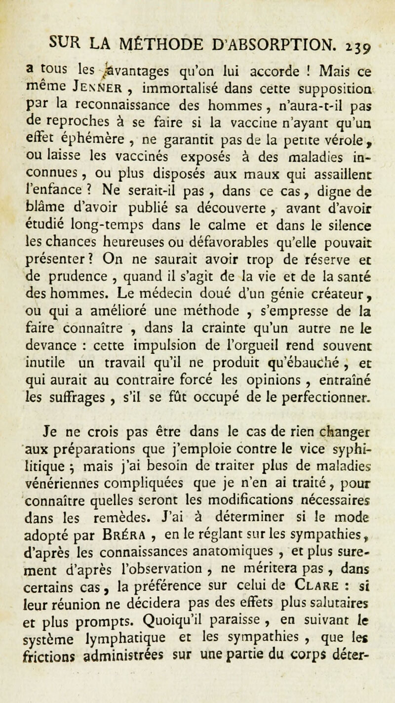 a tous les avantages qu'on lui accorde ! Mais ce même Jenner , immortalisé dans cette supposition par la reconnaissance des hommes, n'aura-t-il pas de reproches à se faire si la vaccine n'ayant qu'un effet éphémère , ne garantit pas de la petite vérole , ou laisse les vaccinés exposés à des maladies in- connues , ou plus disposés aux maux qui assaillent l'enfance ? Ne serait-il pas , dans ce cas, digne de blâme d'avoir publié sa découverte , avant d'avoir étudié long-temps dans le calme et dans le silence les chances heureuses ou défavorables qu'elle pouvait présenter? On ne saurait avoir trop de réserve et de prudence , quand il s'agit de la vie et de la santé des hommes. Le médecin doué d'un génie créateur, ou qui a amélioré une méthode , s'empresse de la faire connaître , dans la crainte qu'un autre ne le devance : cette impulsion de l'orgueil rend souvent inutile un travail qu'il ne produit qu'ébauché , et qui aurait au contraire forcé les opinions , entraîné les suffrages , s'il se fût occupé de le perfectionner. Je ne crois pas être dans le cas de rien changer aux préparations que j'emploie contre le vice syphi- litique j mais j'ai besoin de traiter plus de maladies vénériennes compliquées que je n'en ai traité, pour connaître quelles seront les modifications nécessaires dans les remèdes. J'ai à déterminer si le mode adopté par Bréra , en le réglant sur les sympathies, d'après les connaissances anatomiques , et plus sûre- ment d'après l'observation , ne méritera pas, dans certains cas, la préférence sur celui de Cl are : si leur réunion ne décidera pas des effets plus salutaires et plus prompts. Quoiqu'il paraisse , en suivant le système lymphatique et les sympathies , que les frictions administrées sur une partie du corps déter-