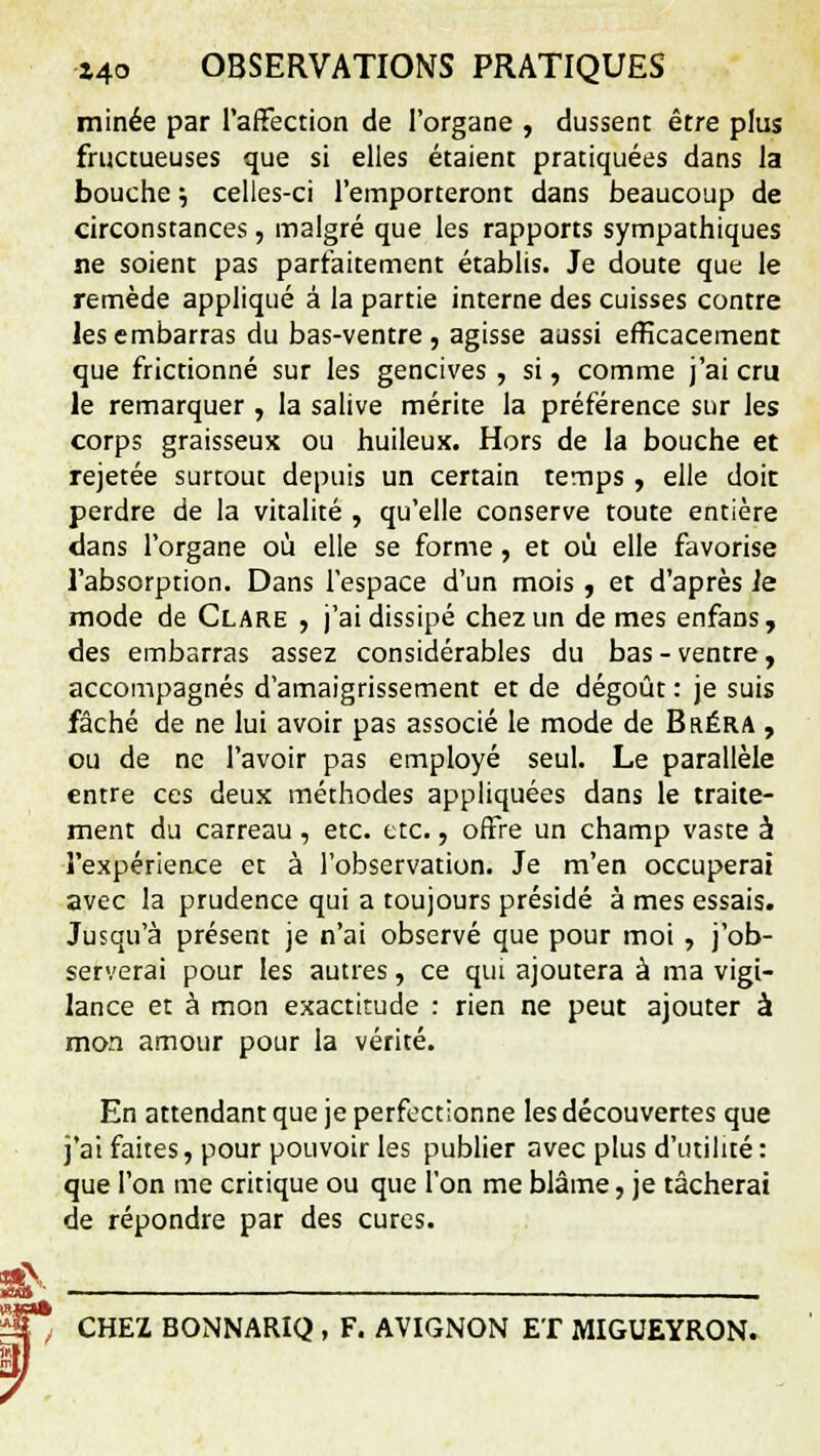 minée par l'affection de l'organe , dussent être plus fructueuses que si elles étaient pratiquées dans la bouche j celles-ci l'emporteront dans beaucoup de circonstances, malgré que les rapports sympathiques ne soient pas parfaitement établis. Je doute que le remède appliqué à la partie interne des cuisses contre les embarras du bas-ventre, agisse aussi efficacemenr que frictionné sur les gencives , si, comme j'ai cru le remarquer , la salive mérite la préférence sur les corps graisseux ou huileux. Hors de la bouche et rejetée surtout depuis un certain temps , elle doit perdre de la vitalité , qu'elle conserve toute entière dans l'organe où elle se forme , et où elle favorise l'absorption. Dans l'espace d'un mois , et d'après le mode de Clare , j'ai dissipé chez un de mes enfans, des embarras assez considérables du bas-ventre, accompagnés d'amaigrissement et de dégoût : je suis fâché de ne lui avoir pas associé le mode de Bréra , ou de ne l'avoir pas employé seul. Le parallèle entre ces deux méthodes appliquées dans le traite- ment du carreau, etc. etc., offre un champ vaste à l'expérience et à l'observation. Je m'en occuperai avec la prudence qui a toujours présidé à mes essais. Jusqu'à présent je n'ai observé que pour moi , j'ob- serverai pour les autres, ce qui ajoutera à ma vigi- lance et à mon exactitude : rien ne peut ajouter à mon amour pour la vérité. En attendant que je perfectionne les découvertes que j'ai faites, pour pouvoir les publier avec plus d'utilité: que l'on me critique ou que l'on me blâme, je tâcherai de répondre par des cures. CHEZ BONNARIQ , F. AVIGNON ET MIGUEYRON.