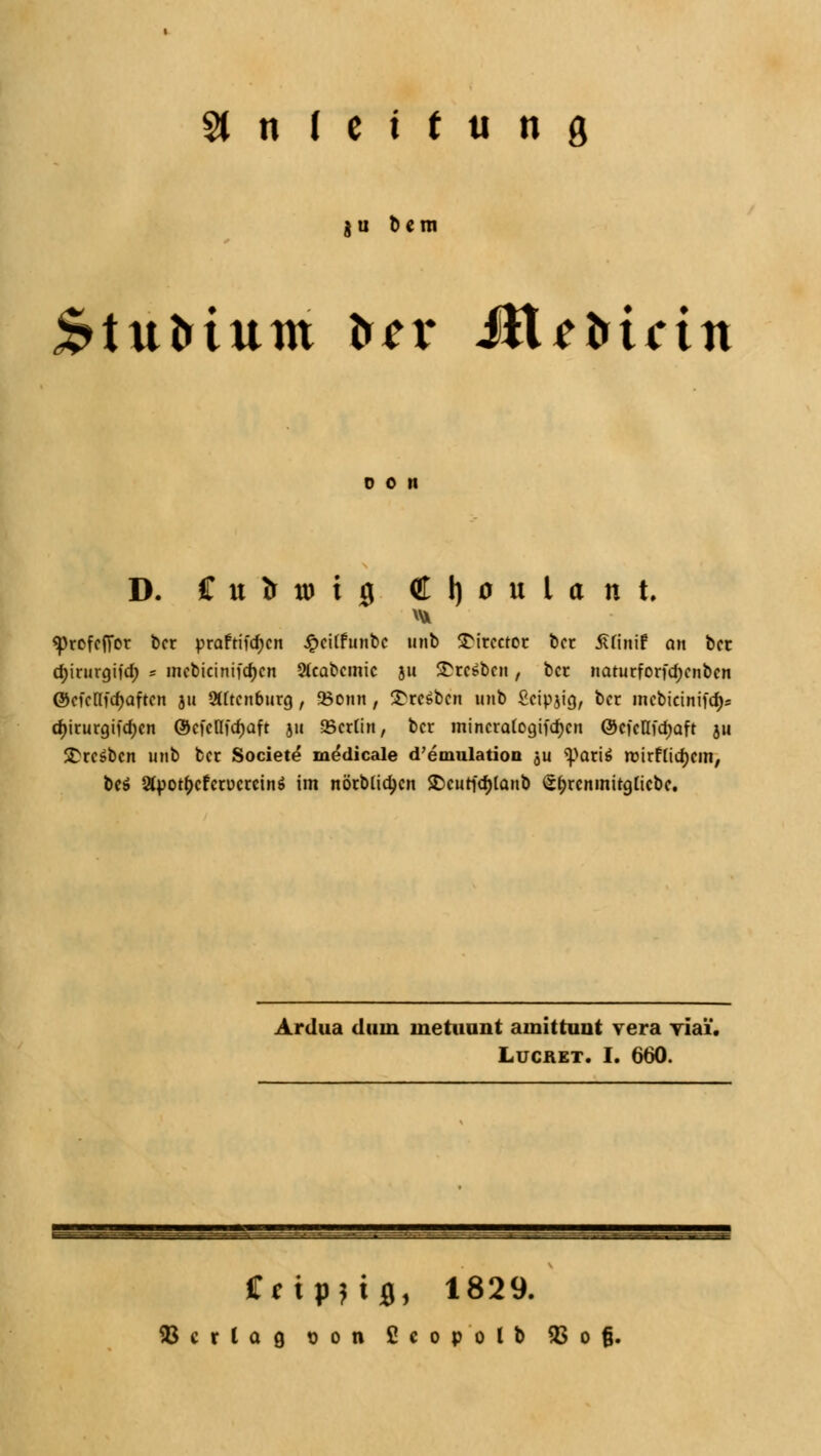 §1 n ( c i t ti n ö $u bem £>tittrtum tr*r Uli Mein do n D. Cutrwiig ( l| 0 n U n t «profcfifor bcr praftifd;cn £ci(funbc unb SMrcctor bcr Äfinif an bct ctyirurgifd) * incbicinifd>cn 2fcabcmic ju £rc6t>cn, bcc naturforfdjcnbcn ©cknfdjaftcn ju SXftcnburg , 58onn , Bresben unb £cipjig, bcr incbicinifcf)? d)iturgifcf)cn ®cfcllfd)aft ju 25crtin, bcr mincratogifcfjcn ©cfclli'djaft 511 £rc$bcn unb bcr Societe medicale d'emulation ju spari$ roirftidjcm, be$ 2fy>ot()cfcrücrctn$ im nörMidjcn ®curfd)lanb Sfjrcninitgticbc. Ardua dum inetuunt amittuut vera viai. Lucret. I. 660. Cfipnfl, 1829.