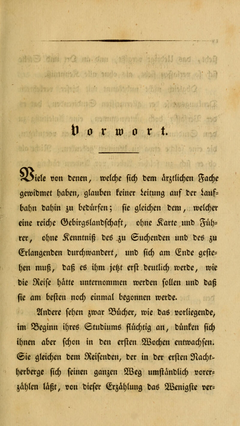 5£5iete non benen, tDetc^e ftc^> bem är$t(icf)en gacf)e gewibmet fyaben, glauben feiner ieifung auf ber iauf= bafyn bafyin $u bebürfen; ftc gleichen bem, welcher eine reiche @ebirg6(anbfcf)aft, ol)ne $arfe unb 3ü()= rer, ofyne $ennfniß be6 ju (Sucfjenben unb be£ ju (£r(an$enben burd)wanberf, unb ftd) am (£nbe gcfle= fyen muß, baß eä il)m je£f erfl beut(icl) werbe, wie bie Sveife fyatfe unternommen werben follen unb baß fte am beften nod) einmal begonnen werbe. 2(nbere fefyen $war Sucher, wie baö sorliegenbe, im SSecunn ifyct* <£fubium£ flüchtig an, bunfen ficf> ifynen aber fcf)on in ben erjlen SBocfjen entwarfen, ©ie gleichen bem Sveifenben, ber in ber erflen 9ftacf)t> Verberge ftcf) feinen ganjen 2Beg umjlanblid) sorer* jäf)(en läßt, son biefer <£rjät)tung ba& SäJenigfie »er;