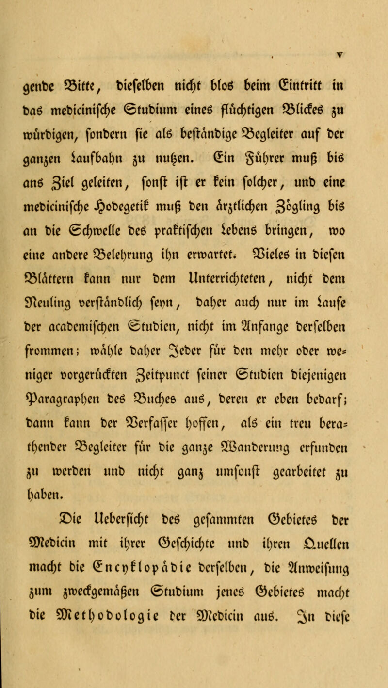 genbc 53itte, biefclben nicf)t b(o6 beim (Eintritt in ba6 mebicinifd)e ©tubium eines flüchtigen SMicfeS ju würbigen, fonbem fie ate beftanbige 93eg(eiter auf bcr ganzen iaufbafyn ju iwfcen. (Ein güfyrer muß bi6 anö 3^ gefctfen, fonjt i(l er fein foldjer, unb eine mebiänifd)e Jpobegetif muß ben är$t(icben 3°9un9 W* an bie ©cbweüe be6 praftifdjen iebenS bringen, wo eine anbere 33elel)rung it)n erwartet. 93ie(e6 in biefen SMättern fann nur bem Unterrichteten, ntdf>t bem Sfteuling »erflanblicb fenn, bafycr and) nur im laufe ber aeabemifetyen ©tubien, nicfyt im anfange berfelben frommen; n>a[)(e bafyer %&et für ben me()r ober we- niger t>orgerücften fyitipnnct feiner (Stnbicn diejenigen Paragraphen beö 93uc^e6 anö, beren er eben bebarf; bann fann ber 93erfajfer ()offen, a(6 ein treu bera- tfyenber Begleiter für bie ganje SBanberung erfunben jti werben unb nicf)t ganj umfoujl gearbeitet ju fyaben. ©tc Ueberficfyt be6 gefammten ©ebteteS ber SKebicin mit tf)rcr @efd)icf)te unb tyren fituetten mad)t bie (Encpflopabie bcrfelbcn, bie 2(nweifung 511m jweefgemäßen ©tubtum jenes ©cbicteö mad)t bie 5Kett)obo(ogie tcr SKcbicin an&. ^n biefe